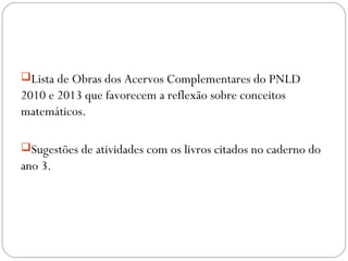 Lista de Obras dos Acervos Complementares do PNLD
2010 e 2013 que favorecem a reflexão sobre conceitos
matemáticos.
Sugestões de atividades com os livros citados no caderno do
ano 3.
 