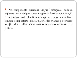  No componente curricular Língua Portuguesa, pode-se
explorar, por exemplo, a recontagem da história ou a criação
de um novo final. O estímulo a que a criança leia o livro
também é importante, pois a maioria das crianças do terceiro
ano já podem realizar leitura autônoma e esta obra favorece tal
prática.
 