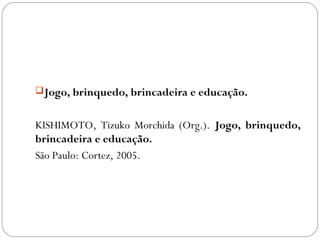 Jogo, brinquedo, brincadeira e educação.
KISHIMOTO, Tizuko Morchida (Org.). Jogo, brinquedo,
brincadeira e educação.
São Paulo: Cortez, 2005.
 