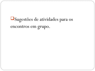 Sugestões de atividades para os
encontros em grupo.
 