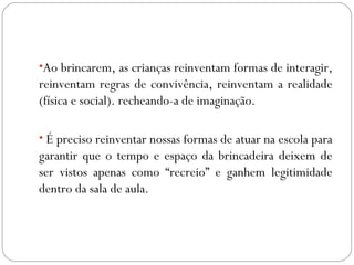 •Ao brincarem, as crianças reinventam formas de interagir,
reinventam regras de convivência, reinventam a realidade
(física e social). recheando-a de imaginação.
• É preciso reinventar nossas formas de atuar na escola para
garantir que o tempo e espaço da brincadeira deixem de
ser vistos apenas como “recreio” e ganhem legitimidade
dentro da sala de aula.
 