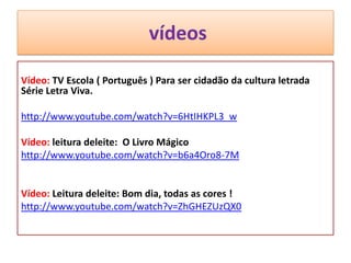 vídeos
Vídeo: TV Escola ( Português ) Para ser cidadão da cultura letrada
Série Letra Viva.
http://www.youtube.com/watch?v=6HtIHKPL3_w
Vídeo: leitura deleite: O Livro Mágico
http://www.youtube.com/watch?v=b6a4Oro8-7M
Vídeo: Leitura deleite: Bom dia, todas as cores !
http://www.youtube.com/watch?v=ZhGHEZUzQX0
 
