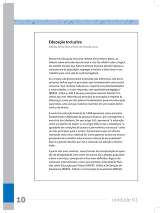 unidade 01
10
Educação Inclusiva
Rafaella Asfora; Wilma Pastor de Andrade Sousa
Pensar em Educação Inclusiva remete, em primeiro plano, ao
debate sobre exclusão educacional e nos faz refletir sobre a lógica
do sistema escolar que historicamente buscava atender apenas a
uma parcela da população, segregar a maioria e direcionar o seu
trabalho para uma sala de aula homogênea.
Se a escola não promovesse a exclusão das diferenças, não preci-
saríamos definir aqui os princípios que fundamentam uma escola
inclusiva “que conhece cada aluno, respeita suas potencialidades
e necessidades, e a elas responde, com qualidade pedagógica”
(BRASIL, 2004, p. 08). E de que princípios estamos falando? Es-
tamos aqui nos referindo ao princípio da aceitação e respeito às
diferenças, como um dos pilares fundamentais para uma educação
para todos, uma vez que estamos inseridos em um estado demo-
crático de direito.
A nossa Constituição Federal de 1988 apresenta como princípio
fundamental a dignidade da pessoa humana e, por conseguinte, o
exercício da cidadania. Em seu artigo 205, apresenta “a educação
como um direito de todos” e, no artigo 206, inciso I, estabelece “a
igualdade de condições de acesso e permanência na escola” como
um dos princípios para o ensino. Encontramos aqui um direito
instituído, mas como viabilizá-lo? Como garantir acesso ao ensino,
permanência no âmbito educacional e educação de qualidade?
Esse é o grande desafio que nos é colocado na atenção à diversi-
dade.
A partir dos anos noventa,  novas formas de interpretação da ques-
tão da desigualdade, bem como do acesso das camadas populares
a bens e serviços, começaram a ficar mais definidas. Alguns do-
cumentos internacionais, como, por exemplo, a Declaração Mun-
dial sobre Educação para Todos (UNICEF, 1990), a Declaração de
Salamanca (BRASIL, 1994) e a Convenção de Guatemala (BRASIL,
 