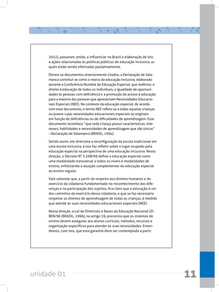 unidade 01 11
2012), passaram, então, a influenciar no Brasil a elaboração de leis
e ações relacionadas às políticas públicas de educação inclusiva, as
quais estão sendo efetivadas paulatinamente.
Dentre os documentos anteriormente citados, a Declaração de Sala-
manca constitui-se como o marco da educação inclusiva, elaborado
durante a Conferência Mundial de Educação Especial, que reafirma: o
direito à educação de todos os indivíduos, a igualdade de oportuni-
dades às pessoas com deficiência e a promoção do acesso à educação
para a maioria das pessoas que apresentam Necessidades Educacio-
nais Especiais (NEE). No contexto da educação especial, de acordo
com esse documento, o termo NEE refere-se a todas aquelas crianças
ou jovens cujas necessidades educacionais especiais se originam
em função de deficiências ou de dificuldades de aprendizagem. Esse
documento reconhece “que toda criança possui características, inte-
resses, habilidades e necessidades de aprendizagem que são únicas”
- Declaração de Salamanca (BRASIL, 1994).  
Sendo assim, ele direciona a reconfiguração da escola tradicional em
uma escola inclusiva, e nos faz refletir sobre o lugar ocupado pela
educação especial na perspectiva de uma educação inclusiva. Nesta
direção, o Decreto N° 3.298/99 define a educação especial como
uma modalidade transversal a todos os níveis e modalidades de
ensino, enfatizando a atuação complementar da educação especial
ao ensino regular.
Vale salientar que, a partir do respeito aos direitos humanos e do
exercício da cidadania fundamentado no reconhecimento das dife-
renças e na participação dos sujeitos, fica claro que a educação é um
dos caminhos do exercício dessa cidadania, e que se faz necessário
respeitar os direitos de aprendizagem de todas as crianças, à medida
que atende às suas necessidades educacionais especiais (NEE).
Nessa direção, a Lei de Diretrizes e Bases da Educação Nacional LD-
BEN/96 (BRASIL, 1996), no artigo 59, preconiza que os sistemas de
ensino devem assegurar aos alunos currículo, métodos, recursos e
organização específicos para atender às suas necessidades. Enten-
demos, com isso, que essa garantia deve ser contemplada a partir
 