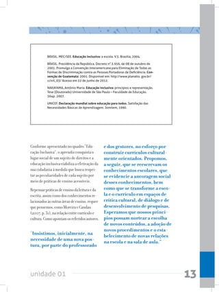 unidade 01 13
BRASIL. MEC/SEE. Educação inclusiva: a escola. V.3. Brasília, 2004.
BRASIL. Presidência da República. Decreto n°.3.956, de 08 de outubro de
2001. Promulga a Convenção Interamericana para Eliminação de Todas as
Formas de Discriminação contra as Pessoas Portadoras de Deficiência. Con-
venção de Guatemala: 2001. Disponível em: http://www.planalto. gov.br/
ccivil_03/ Acesso em 22 de junho de 2012.
NAKAYAMA, Antônio Maria. Educação inclusiva: princípios e representação.
Tese (Doutorado) Universidade de São Paulo – Faculdade de Educação.
364p. 2007.
UNICEF. Declaração mundial sobre educação para todos. Satisfação das
Necessidades Básicas de Aprendizagem. Jomtiem, 1990.
Conforme apresentado no quadro “Edu-
cação Inclusiva”, o aprendiz conquista o
lugar social de um sujeito de direitos e a
educação inclusiva viabiliza a efetivação da
sua cidadania à medida que busca respei-
tar as peculiaridades de cada sujeito por
meio de práticas de ensino acessíveis.
Repensarpráticasdeensinodaleituraeda
escrita,assimcomodosconhecimentosre-
lacionadosàsoutrasáreasdeensino,requer
quepensemos,comoMoreiraeCandau
(2007,p.31),narelaçãoentrecurrículoe
cultura.Comoapontamosreferidosautores,
“Insistimos, inicialmente, na
necessidade de uma nova pos-
tura, por parte do professorado
e dos gestores, no esforço por
construir currículos cultural-
mente orientados. Propomos,
a seguir, que se reescrevam os
conhecimentos escolares, que
se evidencie a ancoragem social
desses conhecimentos, bem
como que se transforme a esco-
la e o currículo em espaços de
crítica cultural, de diálogo e de
desenvolvimento de pesquisas.
Esperamos que nossos princí-
pios possam nortear a escolha
de novos conteúdos, a adoção de
novos procedimentos e o esta-
belecimento de novas relações
na escola e na sala de aula.”
 