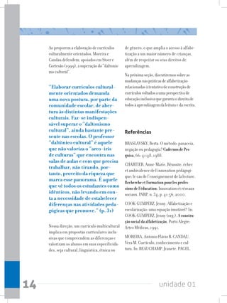unidade 01
14
Ao proporem a elaboração de currículos
culturalmente orientados, Moreira e
Candau defendem, apoiados em Stoer e
Cortesão (1999), a superação do “daltonis-
mo cultural”.
“Elaborar currículos cultural-
mente orientados demanda
uma nova postura, por parte da
comunidade escolar, de aber-
tura às distintas manifestações
culturais. Faz-se indispen-
sável superar o “daltonismo
cultural”, ainda bastante pre-
sente nas escolas. O professor
“daltônico cultural” é aquele
que não valoriza o “arco-íris
de culturas” que encontra nas
salas de aulas e com que precisa
trabalhar, não tirando, por-
tanto, proveito da riqueza que
marca esse panorama. É aquele
que vê todos os estudantes como
idênticos, não levando em con-
ta a necessidade de estabelecer
diferenças nas atividades peda-
gógicas que promove.” (p. 31)
Nessa direção, um currículo multicultural
implica em propostas curriculares inclu-
sivas que compreendem as diferenças e
valorizam os alunos em suas especificida-
des, seja cultural, linguística, étnica ou
de gênero, o que amplia o acesso à alfabe-
tização a um maior número de crianças,
além de respeitar os seus direitos de
aprendizagem.
Napróximaseção,discutiremossobreas
mudançasnaspráticasdealfabetização
relacionadasàtentativadeconstruçãode
currículosvoltadosaumaperspectivade
educaçãoinclusivaquegarantaodireitode
todosàaprendizagemdaleituraedaescrita.
Referências
BRASLAVSKY, Berta. O método: panaceia,
negação ou pedagogia? CadernosdePes-
quisa,66: 41:48, 1988.
CHARTIER, Anne-Marie. Réussite, échec
et ambivalence de l’innovation pédagogi-
que: le cas de l’enseignement de la lecture.
RechercheetFormationpourlesprofes-
sionsdel’éducation:Innovation et réseaux
sociaux. INRP, n. 34, p. 41-56, 2000.
COOK-GUMPERZ, Jenny. Alfabetização e
escolarização: uma equação imutável? In:
COOK-GUMPERZ, Jenny (org.). Aconstru-
çãosocialdaalfabetização. Porto Alegre:
Artes Médicas, 1991.
MOREIRA, Antonio Flávio B. CANDAU,
Vera M. Currículo, conhecimento e cul-
tura. In: BEAUCHAMP, Jeanete. PAGEL,
 