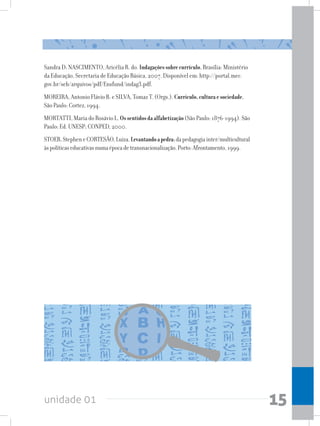 unidade 01 15
Sandra D; NASCIMENTO, Aricélia R. do. Indagaçõessobrecurrículo.Brasília: Ministério
da Educação, Secretaria de Educação Básica, 2007. Disponível em: http://portal.mec.
gov.br/seb/arquivos/pdf/Ensfund/indag3.pdf.
MOREIRA, Antonio Flávio B. e SILVA, Tomaz T. (Orgs.). Currículo,culturaesociedade.
São Paulo: Cortez, 1994.
MORTATTI, Maria do Rosávio L. Ossentidosdaalfabetização(São Paulo: 1876-1994). São
Paulo: Ed. UNESP; CONPED, 2000.
STOER,StepheneCORTESÃO,Luiza.Levantandoapedra:dapedagogiainter/multicultural
àspolíticaseducativasnumaépocadetransnacionalização.Porto:Afrontamento,1999.
 