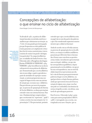 unidade 01
16
Concepções de alfabetização:
o que ensinar no ciclo de alfabetização
Nadécadade1980,aspráticasdealfabe-
tizaçãobaseadasemmétodossintéticose
analíticosqueculminavamnaretenção,na
1ªsérie,deumagrandeparceladapopula-
çãoquefrequentavaasredespúblicasde
ensinopassaramaseramplamentecritica-
dasàluzdeteoriasconstrutivistaseintera-
cionistasdeensino(emgeral)edalíngua
(emparticular).Nocampodaalfabetiza-
ção,ostrabalhosdeEmíliaFerreiroeAna
TeberoskysobreaPsicogênese da Língua
Escrita(FERREIROTEBEROSKY,1984;
FERREIRO,1985)vãoinfluenciarnodesen-
volvimentodenovaspráticasdealfabetiza-
ção.Demonstrandoqueaescritaalfabética
nãoeraumcódigo,oqualseaprenderiaa
partirdeatividadesderepetiçãoememo-
rização,asautoraspropuseramumacon-
cepçãodelínguaescritacomoumsistema
denotaçãoque,nonossocaso,éalfabético.
Elasperceberam,pormeiodepesquisas,
que,noprocessodeapropriaçãodoSistema
deEscritaAlfabética,osalunosprecisariam
entendercomoessesistemafunciona.Para
isso,éfundamentalquecompreendamo
queaescritanota(ou“representa”,“grafa”)
ecomoaescritacriaessasnotações(ou“re-
presentações”).Elesprecisariam,portanto,
entenderqueoqueaescritaalfabéticanota
nopapelsãoossonsdaspartesdaspalavras
equeofazconsiderandosegmentossonoros
menoresqueasílaba(osfonemas).
Ainda de acordo com as referidas autoras,
no processo de apropriação da escrita alfa-
bética, as crianças ou adultos analfabetos
passariam por diferentes fases relaciona-
das à forma como concebem as questões
acima citadas: inicialmente apresentariam
uma escrita pré-silábica, em que não
há correspondência grafofônica, depois
passariam pela escrita silábica, em que já
há essa correspondência, mas no nível da
sílaba (uma letra representaria um síla-
ba) e não do fonema para posteriormente
poderem chegar à escrita alfabética, na
qual percebem a relação fonema-grafema,
ainda que apresentem trocas de letras na
notação de alguns sons, já que essa fase
não pode ser confundida com domínio da
norma ortográfica sendo, esta última, uma
tarefa de aprendizagem posterior.
Para Ferreiro e Teberosky (1984), assim
como para outros pesquisadores (REGO,
1988), é interagindo com a escrita, con-
templando seus usos e funções, que as
Eliana Borges Correia de Albuquerque
A discussão sobre
o Sistema de
Escrita Alfabética
e seu ensino é
objeto de reflexão
nos cadernos da
Unidade 3.
 