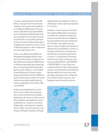 unidade 01 17
crianças se apropriariam da escrita alfa-
bética, e não a partir da leitura de textos
“forjados” como os presentes em diferen-
tes cartilhas de alfabetização. Para esses
autores, dependendo das oportunidades
de vivenciar práticas diferenciadas de lei-
tura e produção de textos (tanto na escola
como fora dela), os aprendizes poderiam
ter maior ou menor conhecimento sobre a
“linguagem que usamos ao escrever” textos
de diferentes gêneros e sobre os diferentes
usos sociais que damos a eles.
Assim, com a difusão dos trabalhos da
Psicogênese da Língua Escrita, vimos
nascer um forte discurso contrário ao uso
dos tradicionais métodos de alfabetização
e a defesa de uma prática que tomasse por
base a teoria psicogenética de aprendiza-
gem da escrita. Pregava-se a necessidade
de possibilitar que as crianças se apro-
priassem do Sistema de Escrita Alfabética
a partir da interação com diferentes textos
escritos em atividades significativas de
leitura e produção de textos, desde a Edu-
cação Infantil.
O discurso da importância de se consi-
derar os usos e funções da escrita com
base no desenvolvimento de atividades
significativas de leitura e escrita na escola
foi incorporado, principalmente a partir
da década de 90, a um novo conceito de
alfabetização: o de letramento. Segundo
Soares (1998), o termo letramento é a ver-
são para o Português da palavra de língua
inglesa literacy, que significa o estado ou
condição que assume aquele que aprende a
ler e escrever.
No Brasil, o termo letramento não substi-
tuiu a palavra alfabetização, mas aparece
associada a ela. Atualmente ainda convi-
vemos com um alto índice de analfabetos,
mas não podemos dizer que essas pessoas
são “iletradas”, pois sabemos que um
sujeito, criança ou adulto, que ainda não se
apropriou da escrita alfabética, envolve-se
em práticas de leitura e escrita por meio
da mediação de uma pessoa que sabe ler
e escrever e, nessas práticas, desenvolve
conhecimentos sobre os textos que circu-
lam na sociedade (REGO, 1988; MORAIS
e ALBUQUERQUE, 2004). Assim, por
exemplo, podemos ver que crianças peque-
nas que escutam frequentemente histórias
lidas por adultos (em casa ou na escola),
são capazes de pegar um livro e fingir que
leem a história usando, para isso, uma
linguagem característica desse gênero.
 
