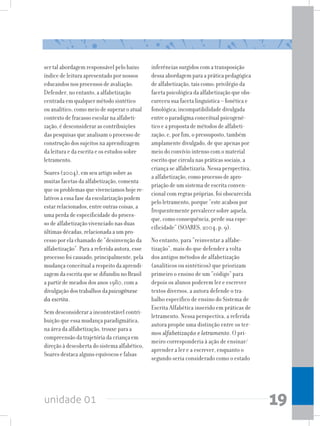 unidade 01 19
ser tal abordagem responsável pelo baixo
índice de leitura apresentado por nossos
educandos nos processos de avaliação.
Defender, no entanto, a alfabetização
centrada em qualquer método sintético
ou analítico, como meio de superar o atual
contexto de fracasso escolar na alfabeti-
zação, é desconsiderar as contribuições
das pesquisas que analisam o processo de
construção dos sujeitos na aprendizagem
da leitura e da escrita e os estudos sobre
letramento.
Soares (2004), em seu artigo sobre as
muitas facetas da alfabetização, comenta
que os problemas que vivenciamos hoje re-
lativos a essa fase da escolarização podem
estar relacionados, entre outras coisas, a
uma perda de especificidade do proces-
so de alfabetização vivenciado nas duas
últimas décadas, relacionada a um pro-
cesso por ela chamado de “desinvenção da
alfabetização”. Para a referida autora, esse
processo foi causado, principalmente, pela
mudança conceitual a respeito da aprendi-
zagem da escrita que se difundiu no Brasil
a partir de meados dos anos 1980, com a
divulgação dos trabalhos da psicogênese
da escrita.
Sem desconsiderar a incontestável contri-
buição que essa mudança paradigmática,
na área da alfabetização, trouxe para a
compreensão da trajetória da criança em
direção à descoberta do sistema alfabético,
Soares destaca alguns equívocos e falsas
inferências surgidos com a transposição
dessa abordagem para a prática pedagógica
de alfabetização, tais como: privilégio da
facetapsicológicadaalfabetizaçãoqueobs-
cureceu sua faceta linguística – fonética e
fonológica; incompatibilidade divulgada
entre o paradigma conceitual psicogené-
tico e a proposta de métodos de alfabeti-
zação; e, por fim, o pressuposto, também
amplamente divulgado, de que apenas por
meio do convívio intenso com o material
escrito que circula nas práticas sociais, a
criança se alfabetizaria. Nessa perspectiva,
a alfabetização, como processo de apro-
priação de um sistema de escrita conven-
cional com regras próprias, foi obscurecida
pelo letramento, porque “este acabou por
frequentemente prevalecer sobre aquela,
que, como consequência, perde sua espe-
cificidade” (SOARES, 2004, p. 9).
No entanto, para “reinventar a alfabe-
tização”, mais do que defender a volta
dos antigos métodos de alfabetização
(analíticos ou sintéticos) que priorizam
primeiro o ensino de um “código” para
depois os alunos poderem ler e escrever
textos diversos, a autora defende o tra-
balho específico de ensino do Sistema de
Escrita Alfabética inserido em práticas de
letramento. Nessa perspectiva, a referida
autora propõe uma distinção entre os ter-
mos alfabetização e letramento. O pri-
meiro corresponderia à ação de ensinar/
aprender a ler e a escrever, enquanto o
segundo seria considerado como o estado
 