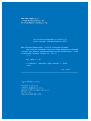 MINISTÉRIO DA EDUCAÇÃO
Secretaria de Educação Básica – SEB
Diretoria de Apoio à Gestão Educacional
Dados Internacionais de Catalogação na Publicação (CIP)
Centro de Informação e Biblioteca em Educação (CIBEC)
_______________________________________________________________________________
Brasil. Secretaria de Educação Básica. Diretoria de Apoio à Gestão Educacional.
	 Pacto nacional pela alfabetização na idade certa : currículo na alfabetização : concepções
e princípios : ano 1 : unidade 1 / Ministério da Educação, Secretaria de Educação Básica, Diretoria
de Apoio à Gestão Educacional. -- Brasília : MEC, SEB, 2012.
	 [57] p.
	 ISBN 978-85-7783-124-1
	 1. Alfabetização. 2. Aprendizagem. 3. Língua portuguesa. 4. Currículo.
	 I. Título.
CDU 37.014.22
_______________________________________________________________________________
Tiragem 122.102 exemplares
MINISTÉRIO DA EDUCAÇÃO
SECRETARIA DE EDUCAÇÃO BÁSICA
Esplanada dos Ministérios, Bloco L, Sala 500
CEP: 70047-900
Tel: (61)20228318 - 20228320
 