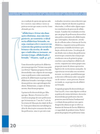 unidade 01
20
ou a condição de quem não apenas sabe
ler e escrever, mas cultiva e exerce as
práticas sociais que usam a escrita. Como
afirmado por ela:
“alfabetizar e letrar são duas
ações distintas, mas não inse-
paráveis, ao contrário: o ideal
seria alfabetizar letrando, ou
seja: ensinar a ler e escrever no
contexto das práticas sociais da
leitura e da escrita, de modo
que o indivíduo se tornasse, ao
mesmo tempo, alfabetizado e
letrado.” (Soares, 1998, p. 47)
Como desenvolver práticas de alfabetiza-
ção nessa perspectiva? Seriam essas práti-
cas efetivas? Algumas pesquisas têm sido
desenvolvidas com o objetivo de investigar
como os professores estão construindo
práticas de alfabetização na perspectiva do
alfabetizar letrando e investigar a relação
dessas práticas com a aprendizagem dos
alunos. Relataremos, a seguir, de forma
sucinta, duas dessas pesquisas.
A primeira foi desenvolvida por Albu-
querque, Morais e Ferreira (2008) e
envolveu um grupo de nove professoras
que lecionavam no 1º ano do 1º ciclo da
Secretaria de Educação da cidade do Reci-
fe. Como procedimentos metodológicos,
além de observações semanais das aulas
das professoras, uma vez por mês eram
realizados encontros com as docentes que
tinham o objetivo de discutir as práticas
observadas, e refletir sobre alguns aspec-
tos constitutivos do processo de alfabe-
tização. A análise dos resultados revelou
que um grupo de professoras desenvolvia
uma prática sistemática de alfabetização
que contemplava, diariamente, ativida-
des de reflexão sobre o Sistema de Escrita
Alfabética, enquanto outras professoras
priorizavam o trabalho de leitura e pro-
dução coletiva de textos. A realização de
um ditado com os alunos das professoras
mostrou que a maioria das crianças que
estudavam com as do primeiro grupo
concluiu o ano na hipótese alfabética de
escrita, enquanto nos outros grupos uma
proporção maior de alunos apresentou
hipóteses de escrita menos avançadas. As
experiências vivenciadas nos encontros
mensais, no entanto, possibilitaram que
as docentes refletissem sobre suas práti-
cas de ensino e, nesse processo, fossem
recriando-as, na perspectiva do alfabeti-
zar letrando.
A segunda pesquisa foi desenvolvida por
Cruz (2008), e teve como objetivo verificar
as práticas de ensino da leitura e da escrita
desenvolvidas por professores dos três
primeiros anos do Ensino Fundamental
e a relação dessas práticas com a apren-
dizagem dos alunos no que se refere ao
domínio do Sistema de Escrita Alfabética
e à capacidade de produzir textos. Partici-
param da pesquisa três professoras (uma
 