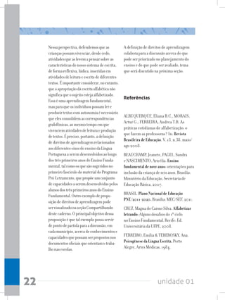 unidade 01
22
Nessaperspectiva,defendemosqueas
criançaspossamvivenciar,desdecedo,
atividadesqueaslevemapensarsobreas
característicasdonossosistemadeescrita,
deformareflexiva,lúdica,inseridasem
atividadesdeleituraeescritadediferentes
textos.Éimportanteconsiderar,noentanto,
queaapropriaçãodaescritaalfabéticanão
significaqueosujeitoestejaalfabetizado.
Essaéumaaprendizagemfundamental,
masparaqueosindivíduospossamlere
produzirtextoscomautonomiaénecessário
queelesconsolidemascorrespondências
grafofônicas,aomesmotempoemque
vivenciematividadesdeleituraeprodução
detextos.Épreciso,portanto,adefinição
dedireitosdeaprendizagemrelacionados
aosdiferenteseixosdoensinodaLíngua
Portuguesaaseremdesenvolvidosaolongo
dostrêsprimeirosanosdoEnsinoFunda-
mental,talcomoosquesãosugeridosno
primeirofascículodomaterialdoPrograma
Pró-Letramento,quepropõeumconjunto
decapacidadesaseremdesenvolvidaspelos
alunosdostrêsprimeirosanosdoEnsino
Fundamental.Outroexemplodepropo-
siçãodedireitosdeaprendizagempode
servisualizadonaseçãoCompartilhando
destecaderno.Oprincipalobjetivodessa
proposiçãoéquetalexemplopossaservir
depontodepartidaparaadiscussão,em
cadamunicípio,acercadeconhecimentose
capacidadesquepossamserpropostosnos
documentosoficiaisqueorientamotraba-
lhonasescolas.
A definição de direitos de aprendizagem
colabora para a discussão acerca do que
pode ser priorizado no planejamento do
ensino e do que pode ser avaliado, tema
que será discutido na próxima seção.
Referências
ALBUQUERQUE, Eliana B.C., MORAIS,
Artur G.; FERREIRA, Andrea T.B. As
práticas cotidianas de alfabetização: o
que fazem as professoras? In: Revista
Brasileira de Educação. V. 13, n.38. maio/
ago 2008.
BEAUCHAMP, Jeanete, PAGEL, Sandra
e NASCIMENTO, Aricélia.Ensino
fundamentaldenoveanos:orientações para
inclusão da criança de seis anos. Brasília:
Ministério da Educação, Secretaria de
Educação Básica, 2007.
BRASIL. PlanoNacionaldeEducação
PNE/2011-2020.Brasília: MEC/SEF, 2011.
CRUZ, Magna do Carmo Silva. Alfabetizar
letrando:Alguns desafios do 1º ciclo
no Ensino Fundamental. Recife: Ed.
Universitária da UFPE, 2008.
FERREIRO, Emilia  TEBEROSKY, Ana.
PsicogênesedaLínguaEscrita.Porto
Alegre, Artes Médicas, 1984.
 