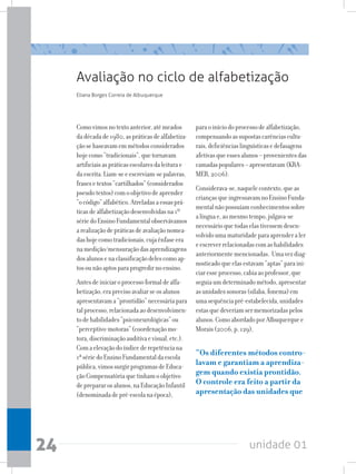 unidade 01
24
Avaliação no ciclo de alfabetização
Comovimosnotextoanterior,atémeados
dadécadade1980,aspráticasdealfabetiza-
çãosebaseavamemmétodosconsiderados
hojecomo“tradicionais”,quetornavam
artificiaisaspráticasescolaresdaleiturae
daescrita.Liam-seeescreviam-sepalavras,
frasesetextos“cartilhados”(considerados
pseudotextos)comoobjetivodeaprender
“ocódigo”alfabético.Atreladasaessasprá-
ticasdealfabetizaçãodesenvolvidasna1º
sériedoEnsinoFundamentalobservávamos
arealizaçãodepráticasdeavaliaçãonomea-
dashojecomotradicionais,cujaênfaseera
namedição/mensuraçãodasaprendizagens
dosalunosenaclassificaçãodelescomoap-
tosounãoaptosparaprogredirnoensino.
Antesdeiniciaroprocessoformaldealfa-
betização,eraprecisoavaliarseosalunos
apresentavama“prontidão”necessáriapara
talprocesso,relacionadaaodesenvolvimen-
todehabilidades“psiconeurológicas”ou
“perceptivo-motoras”(coordenaçãomo-
tora,discriminaçãoauditivaevisual,etc.).
Comaelevaçãodoíndicederepetênciana
1ªsériedoEnsinoFundamentaldaescola
pública,vimossurgirprogramasdeEduca-
çãoCompensatóriaquetinhamoobjetivo
deprepararosalunos,naEducaçãoInfantil
(denominadadepré-escolanaépoca),
Eliana Borges Correia de Albuquerque
paraoiníciodoprocessodealfabetização,
compensandoassupostascarênciascultu-
rais,deficiênciaslinguísticasedefasagens
afetivasqueessesalunos–provenientesdas
camadaspopulares–apresentavam(KRA-
MER,2006).
Considerava-se,naquelecontexto,queas
criançasqueingressavamnoEnsinoFunda-
mentalnãopossuíamconhecimentossobre
alínguae,aomesmotempo,julgava-se
necessárioquetodaselastivessemdesen-
volvidoumamaturidadeparaaprenderaler
eescreverrelacionadascomashabilidades
anteriormentemencionadas. Umavezdiag-
nosticadoqueelasestavam“aptas”paraini-
ciaresseprocesso,cabiaaoprofessor,que
seguiaumdeterminadométodo,apresentar
asunidadessonoras(sílaba,fonema)em
umasequênciapré-estabelecida,unidades
estasquedeveriamsermemorizadaspelos
alunos.ComoabordadoporAlbuquerquee
Morais(2006,p.129),
“Os diferentes métodos contro-
lavam e garantiam a aprendiza-
gem quando existia prontidão.
O controle era feito a partir da
apresentação das unidades que
 