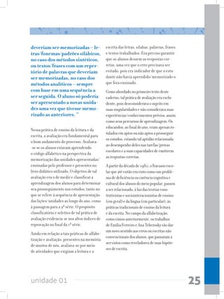 unidade 01 25
deveriam ser memorizadas – le-
tras/fonemas/padrões silábicos,
no caso dos métodos sintéticos,
ou textos/frases com um reper-
tório de palavras que deveriam
ser memorizadas, no caso dos
métodos analíticos – sempre
com base em uma sequência a
ser seguida. O aluno só poderia
ser apresentado a novas unida-
des uma vez que tivesse memo-
rizado as anteriores. “
Nessa prática de ensino da leitura e da
escrita, a avaliação era fundamental para
o bom andamento do processo. Avaliava-
-se se os alunos estavam aprendendo
o código alfabético na perspectiva da
memorização das unidades apresentadas/
ensinadas pelo professor e presentes no
livro didático utilizado. O objetivo de tal
avaliação era o de medir e classificar a
aprendizagem dos alunos para determinar
seu prosseguimento nos estudos, tanto no
que se refere à sequência de apresentação
das lições/unidades ao longo do ano, como
à passagem para a 2ª série. O propósito
classificatório e seletivo de tal prática de
avaliação evidencia-se nos altos índices de
reprovação no final da 1ª série.
Ainda em relação a tais práticas de alfabe-
tização e avaliação, presentes na memória
de muitos de nós, avaliava-se por meio
de atividades que exigiam a leitura e a
escrita das letras, sílabas, palavras, frases
e textos trabalhados. Era preciso garantir
que os alunos dessem as respostas cor-
retas, uma vez que o erro precisava ser
evitado, pois era indicador de que o estu-
dante não havia aprendido/memorizado o
que fora ensinado.
Comoabordadonoprimeirotextodeste
caderno,talpráticadeavaliaçãoeraexclu-
dente,poisdesconsideravaosujeitoem
suassingularidadesenãoconsideravasuas
experiências/conhecimentosprévios,assim
comoseuspercursosdeaprendizagem.Os
educandos,aofinaldoano,eramapenasro-
tuladosemaptosounãoaptosaprosseguir
osestudos,estandotalaptidãorelacionada
aodesempenhodelesnastarefas/provas
escolareseasuascapacidadesdeemitirem
asrespostascorretas.
Apartirdadécadade1980,ofracassoesco-
larqueatéentãoeravistocomoumproble-
madedeficiênciaoucarênciacognitivae
culturaldosalunosdomeiopopular,passou
aserrelacionado,àluzdasteoriascons-
trutivistasesociointeracionistasdeensino
(emgeral)edalíngua(emparticular),às
práticastradicionaisdeensinodaleitura
edaescrita.Nocampodaalfabetização,
comovimosanteriormente,ostrabalhos
deEmíliaFerreiroeAnaTeberoskyvãodar
umnovosentidoaoserrosouescritasnão
convencionaisdosalunos,quepassarama
servistoscomoreveladoresdesuashipóte-
sesdeescrita.
 