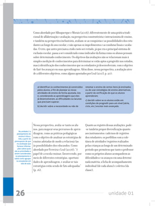 unidade 01
26
ComoabordadoporAlbuquerqueeMorais(2006),diferentementedeumapráticatradi-
cionaldealfabetizaçãoeavaliação,naperspectivaconstrutivistaeinteracionistadeensino,
etambémnaperspectivainclusivista,avaliam-seasconquistaseaspossibilidadesdosestu-
dantesaolongodoanoescolar,enãoapenasosimpedimentoseascondutasfinaiseacaba-
das.Oerro,queantesprecisavaatodocustoserevitado,jáqueeraoprincipalsintomade
exclusãoescolar,passaaserconsideradocomoindicadordaformacomoosalunospensam
sobredeterminadoconhecimento.Osobjetivosdasavaliaçõesnãoserelacionammaisà
simplesmediçãodeconhecimentosparadeterminarseestãoaptosaprogredirnosestudos,
masàidentificaçãodosconhecimentosqueosestudantesjádesenvolveram,comoobjetivo
defazê-losavançaremsuasaprendizagens.Alémdisso,nessaperspectiva,aavaliaçãoaten-
deadiferentesobjetivos,comoalgunsapontadosporLeal(2003,p.20):
a) identificar os conhecimentos já construídos
pelos alunos, a fim de planejar as novas
atividades de ensino de forma ajustada, isto
é, considerando as aprendizagens que eles
já desenvolveram, as dificuldades ou lacunas
que precisam superar;
b) decidir sobre a necessidade ou não de
Nessa perspectiva, avalia-se tanto os alu-
nos, para mapear seus percursos de apren-
dizagem, como as práticas pedagógicas
com o objetivo de analisar as estratégias de
ensino adotadas de modo a relacioná-las
às possibilidades dos educandos. Como
abordado por Ferreira e Leal (2006), “é
papel de a escola ensinar, favorecendo, por
meio de diferentes estratégias, oportuni-
dades de aprendizagem, e avaliar se tais
estratégias estão sendo de fato adequadas”
(p. 16).
Na unidade 2 o
planejamento do
ensino é discu-
tido, a partir do
pressuposto de que
é a avaliação que
fornece informa-
ções sobre quais
são as prioridades a
serem consideradas
no planejamento e
sobre como agrupar
os estudantes em
sala de aula.
Quantoaoregistrodessasavaliações,pode-
-setambémpropordiversificaçãoquanto
aosinstrumentos:cadernosderegistros
dosestudantes;osportfólioscomacole-
tâneadeatividades/registrosrealizados
pelascriançasaolongodeumdeterminado
períodoquepermitemquetantooprofessor
comoosprópriosalunosacompanhemas
dificuldadeseosavançosemumadetermi-
nadamatéria;afichadeacompanhamento
individual(decadaaluno)ecoletiva(da
classe).
retomar o ensino de certos itens já ensinados
ou de usar estratégias de ensino alternativas,
a partir da verificação do que os alunos
aprenderam;
c) decidir sobre se os alunos estão em
condições de progredir para um nível (série,
ciclo, etc.) escolar mais avançado.
 