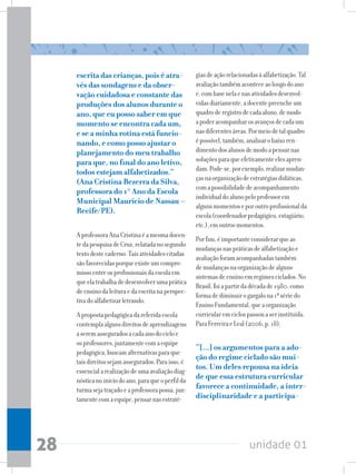 unidade 01
28
escrita das crianças, pois é atra-
vés das sondagens e da obser-
vação cuidadosa e constante das
produções dos alunos durante o
ano, que eu posso saber em que
momento se encontra cada um,
e se a minha rotina está funcio-
nando, e como posso ajustar o
planejamento do meu trabalho
para que, no final do ano letivo,
todos estejam alfabetizados.”
(Ana Cristina Bezerra da Silva,
professora do 1° Ano da Escola
Municipal Maurício de Nassau –
Recife/PE).
AprofessoraAnaCristinaéamesmadocen-
tedapesquisadeCruz,relatadanosegundo
textodestecaderno.Taisatividadescitadas
sãofavorecidasporqueexisteumcompro-
missoentreosprofissionaisdaescolaem
queelatrabalhadedesenvolverumaprática
deensinodaleituraedaescritanaperspec-
tivadoalfabetizarletrando.
Apropostapedagógicadareferidaescola
contemplaalgunsdireitosdeaprendizagens
aseremasseguradosacadaanodocicloe
osprofessores,juntamentecomaequipe
pedagógica,buscamalternativasparaque
taisdireitossejamassegurados.Paraisso,é
essencialarealizaçãodeumaavaliaçãodiag-
nósticanoiníciodoano,paraqueoperfilda
turmasejatraçadoeaprofessorapossa,jun-
tamentecomaequipe,pensarnasestraté-
giasdeaçãorelacionadasàalfabetização.Tal
avaliaçãotambémaconteceaolongodoano
e,combasenelaenasatividadesdesenvol-
vidasdiariamente,adocentepreencheum
quadroderegistrodecadaaluno,demodo
apoderacompanharosavançosdecadaum
nasdiferentesáreas.Pormeiodetalquadro
épossível,também,analisarobaixoren-
dimentodosalunosdemodoapensarnas
soluçõesparaqueefetivamenteelesapren-
dam.Pode-se,porexemplo,realizarmudan-
çasnaorganizaçãodeestratégiasdidáticas,
comapossibilidadedeacompanhamento
individualdoalunopeloprofessorem
algunsmomentoseporoutroprofissionalda
escola(coordenadorpedagógico,estagiário,
etc.),emoutrosmomentos.
Porfim,éimportanteconsiderarqueas
mudançasnaspráticasdealfabetizaçãoe
avaliaçãoforamacompanhadastambém
demudançasnaorganizaçãodealguns
sistemasdeensinoemregimesciclados.No
Brasil,foiapartirdadécadade1980,como
formadediminuirogargalona1ªsériedo
EnsinoFundamental,queaorganização
curricularemciclospassouaserinstituída.
ParaFerreiraeLeal(2006,p.18),
“[...] os argumentos para a ado-
ção do regime ciclado são mui-
tos. Um deles repousa na ideia
de que essa estrutura curricular
favorece a continuidade, a inter-
disciplinaridade e a participa-
 