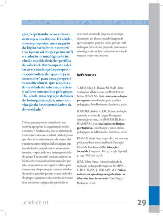 unidade 01 29
ção, respeitando-se os ritmos e
os tempos dos alunos. Há ainda,
nessas propostas, uma negação
da lógica excludente e competi-
tiva (quem vai chegar primeiro?)
e a adoção de uma lógica de in-
clusão e solidariedade (partilha
de saberes). Outro aspecto a des-
tacar é a mudança da perspecti-
va conteudista de “quanto já se
sabe sobre” para uma perspecti-
va multicultural, que respeita a
diversidade de saberes, práticas
e valores construídos pelo grupo.
Há, ainda, uma rejeição da busca
de homogeneização e uma valo-
rização da heterogeneidade e da
diversidade.”
Enfim,naperspectivadainclusãoque
norteiaapropostadaorganizaçãoescolar
emcicloséfundamentalqueossistemasde
ensino(seriadosouciclados)estabeleçamo
quedeveserensinadoemcadaanoescolar
econstruamestratégiasdidáticasparaque
osestudantesprogridamemseusconheci-
mentos,respeitando-seaheterogeneidade
dogrupo.Énecessáriopensartambémem
formasdeacompanhamentodaquelesque
nãoalcançaramasmetaspretendidaspara
oanoequevãoprosseguiremseusestudos,
demodoagarantirquenãosejamexcluídos
dogrupo.Algumasescolaseredesdeensino
têmadotadoestratégiasrelacionadasao
desenvolvimentodeprojetosdeacompa-
nhamentoaosalunoscomdefasagemde
aprendizagem,projetosessesquesãoreali-
zadosporpartedeumgrupodeprofessores
ouestagiáriosemdeterminadoshoráriosda
semanaounocontraturno.
Referências
ALBUQUERQUE,ElianaeMORAIS,Artur.
Avaliaçãoealfabetização.InMARCUSCHI,
BetheSUASSUNA,Lívia.Avaliaçãoemlíngua
portuguesa:contribuiçõesparaaprática
pedagógica.BeloHorizonte:Autêntica,2006.
FERREIRA,AndréaeLEAL,Telma.Avaliação
naescolaeensinodaLínguaPortuguesa:
introduçãoaotema.InMARCUSCHI,Bethe
SUASSUNA,Lívia.Avaliação em língua
portuguesa: contribuiçõesparaaprática
pedagógica.BeloHorizonte:Autêntica,2006.
KRAMER,Sônia.Ascriançasde0a6anosnas
políticaseducacionaisnoBrasil:Educação
InfantileFundamentalIn:Educaçãoe
Sociedade.Campinas, Vol.27,n.96.Especial,
p.797–818,out.2006.
LEAL,TelmaFerraz.Intencionalidadeda
avaliaçãonaLínguaPortuguesa.In:SILVA,J.
F.;HOFFMANN, J.;ESTEBAN.M.T.Práticas
avaliativaseaprendizagenssignificativasem
diferentesáreasdocurrículo.PortoAlegre:
Mediação,2003.
 