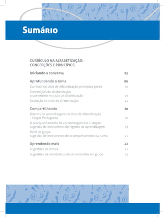 Sumário
CURRÍCULO NA ALFABETIZAÇÃO:
CONCEPÇÕES E PRINCÍPIOS
Iniciando a conversa 05
Aprofundando o tema 06
Currículo no ciclo de alfabetização: princípios gerais  06
Concepções de alfabetização:
o que ensinar no ciclo de alfabetização 16
Avaliação no ciclo de alfabetização  24
Compartilhando 30
Direitos de aprendizagem no ciclo de alfabetização
– Língua Portuguesa 30
O acompanhamento da aprendizagem das crianças:
sugestão de instrumento de registro da aprendizagem 38
Perfil de grupo:
sugestão de instrumento de acompanhamento da turma  41
Aprendendo mais 42
Sugestões de leitura 42
Sugestões de atividades para os encontros em grupo 45
 