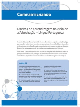 O ensino fundamental obrigatório, com
duração de 9 (nove) anos, gratuito na escola
pública, iniciando-se aos 6 (seis) anos de
idade, terá por objetivo a formação básica
do cidadão, mediante:
I - o desenvolvimento da capacidade de
aprender, tendo como meios básicos o pleno
domínio da leitura, da escrita e do cálculo;
II - a compreensão do ambiente natural e
social, do sistema político, da tecnologia,
das artes e dos valores em que se
fundamenta a sociedade;
III - o desenvolvimento da capacidade de
aprendizagem, tendo em vista a aquisição de
conhecimentos e habilidades e a formação
de atitudes e valores;
IV - o fortalecimento dos vínculos de família,
dos laços de solidariedade humana e de
tolerância recíproca em que se assenta a vida
social.
Artigo 32
Compartilhando
OdireitoàEducaçãoBásicaégarantidoatodososbrasileirose,segundoprevêaLei9.394,
queestabeleceasdiretrizesebasesdaeducaçãonacional,“temporfinalidadesdesenvolver
oeducando,assegurar-lheaformaçãocomumindispensávelparaoexercíciodacidadaniae
fornecer-lhemeiosparaprogredirnotrabalhoeemestudosposteriores”(Art.22).
Dessemodo,aescolaéobrigatóriaparaascriançasetempapelrelevanteemsuaformação
paraagirnasociedadeeparaparticiparativamentedasdiferentesesferassociais.Dentre
outrosdireitos,éprioritáriooensinodaleituraeescrita,talcomoprevistonoartigo32:
Direitos de aprendizagem no ciclo de
alfabetização – Língua Portuguesa
 