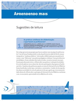 Aprendendo mais
ALBUQUERQUE, Eliana B. C., MORAIS, Artur G. E FERREIRA, Andréa Tereza B.
As práticas cotidianas de alfabetização: o que fazem as professoras? In: Revista
Brasileira de Educação. V. 13, n.38. maio/ago 2008.  (Disponível em: http://www.
scielo.br/pdf/rbedu/v13n38/05.pdf).
Este artigo apresenta uma pesquisa que buscou analisar como um grupo de professoras
do 1º ano do Ensino Fundamental de escolas da prefeitura da cidade do Recife estavam
transpondo as “mudanças didáticas” relacionadas à alfabetização para suas práticas de
ensino e como “fabricavam” suas práticas pedagógicas cotidianas. Como procedimentos
metodológicos, foram realizadas observações de aulas, encontros mensais com as pro-
fessoras para discussão teórica e reflexão sobre suas práticas e realização de atividades
de escrita de palavras com os alunos das docentes participantes da pesquisa no final do
ano letivo. As práticas das professoras quanto ao ensino do Sistema de Escrita Alfabética
foram classificadas em dois tipos: sistemática e assistemática. A análise do desempenho
dos alunos na atividade de escrita de palavras revelou que aqueles que vivenciavam ativi-
dades diárias de reflexão sobre os princípios do Sistema de Escrita Alfabética concluíram
o ano, em sua maioria, apresentando níveis alfabéticos de escrita.
As práticas cotidianas de alfabetização:
o que fazem as professoras?
Sugestões de leitura
1.
 