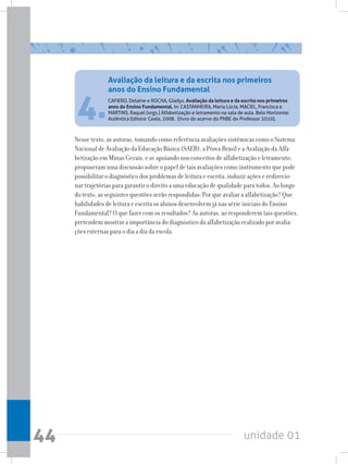 unidade 01
44
4.CAFIERO, Delaine e ROCHA, Gladys. Avaliação da leitura e da escrita nos primeiros
anos do Ensino Fundamental. In: CASTANHEIRA, Maria Lúcia, MACIEL, Francisca e
MARTINS, Raquel (orgs.) Alfabetização e letramento na sala de aula. Belo Horizonte:
Autêntica Editora: Ceale, 2008.  (livro do acervo do PNBE do Professor 2010).
Nesse texto, as autoras, tomando como referência avaliações sistêmicas como o Sistema
Nacional de Avaliação da Educação Básica (SAEB), a Prova Brasil e a Avaliação da Alfa-
betização em Minas Gerais, e se apoiando nos conceitos de alfabetização e letramento,
propuseram uma discussão sobre o papel de tais avaliações como instrumento que pode
possibilitar o diagnóstico dos problemas de leitura e escrita, induzir ações e redirecio-
nar trajetórias para garantir o direito a uma educação de qualidade para todos. Ao longo
do texto, as seguintes questões serão respondidas: Por que avaliar a alfabetização? Que
habilidades de leitura e escrita os alunos desenvolvem já nas série iniciais do Ensino
Fundamental? O que fazer com os resultados? As autoras, ao responderem tais questões,
pretendem mostrar a importância do diagnóstico da alfabetização realizado por avalia-
ções externas para o dia a dia da escola.
Avaliação da leitura e da escrita nos primeiros
anos do Ensino Fundamental
 