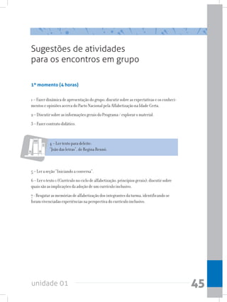 unidade 01 45
1º momento (4 horas)
1 – Fazer dinâmica de apresentação do grupo; discutir sobre as expectativas e os conheci-
mentos e opiniões acerca do Pacto Nacional pela Alfabetização na Idade Certa.
2 – Discutir sobre as informações gerais do Programa / explorar o material.
3 – Fazer contrato didático.
Sugestões de atividades
para os encontros em grupo
4 – Ler texto para deleite:
“João das letras”, de Regina Rennó.
5 – Ler a seção “Iniciando a conversa”.
6 – Ler o texto 1 (Currículo no ciclo de alfabetização: princípios gerais); discutir sobre
quais são as implicações da adoção de um currículo inclusivo.
7 - Resgatar as memórias de alfabetização dos integrantes da turma, identificando se
foram vivenciadas experiências na perspectiva do currículo inclusivo.
 
