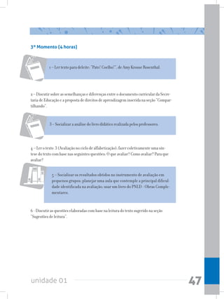 unidade 01 47
3º Momento (4 horas)
1 – Ler texto para deleite: “Pato! Coelho!”, de Amy Krouse Rosenthal.
2 – Discutir sobre as semelhanças e diferenças entre o documento curricular da Secre-
taria de Educação e a proposta de direitos de aprendizagem inserida na seção “Compar-
tilhando”.
5 – Socializar os resultados obtidos no instrumento de avaliação em
pequenos grupos; planejar uma aula que contemple a principal dificul-
dade identificada na avaliação; usar um livro do PNLD - Obras Comple-
mentares.
3 – Socializar a análise do livro didático realizada pelos professores.
4 – Ler o texto 3 (Avaliação no ciclo de alfabetização); fazer coletivamente uma sín-
tese do texto com base nas seguintes questões: O que avaliar? Como avaliar? Para que
avaliar?
6 - Discutir as questões elaboradas com base na leitura do texto sugerido na seção
“Sugestões de leitura”.
 