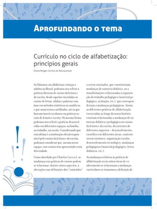 Aprofundando o tema
Ao falarmos em alfabetizar crianças e
adultos no Brasil, podemos nos referir a
práticas diversas de ensino da leitura e
da escrita, desde aquelas vinculadas ao
ensino de letras, sílabas e palavras com
base em métodos sintéticos ou analíticos
e que usam textos cartilhados, até as que
buscam inserir os alunos em práticas so-
ciais de leitura e escrita. Da mesma forma,
podemos nos referir a práticas desenvol-
vidas em diferentes espaços: na família,
no trabalho, na escola. Considerando que
esta última é a instituição oficial respon-
sável pelo ensino da leitura e da escrita,
podemos considerar que, mesmo nesse
espaço, esse ensino tem apresentado certa
diversidade.
Como abordado por Chartier (2000), as
mudanças nas práticas de ensino podem
se relacionar, dentre vários aspectos, a
alterações nas definições dos “conteúdos”
a serem ensinados, que constituiriam
mudanças de natureza didática, ou a
transformações relacionadas à organiza-
ção do trabalho pedagógico (material pe-
dagógico, avaliação, etc.), que correspon-
deriam a mudanças pedagógicas. Assim,
as diferentes práticas de alfabetização
vivenciadas ao longo da nossa história
estariam relacionadas a mudanças de na-
turezas didática e pedagógica no ensino
da leitura e da escrita, decorrentes de
diferentes aspectos – desenvolvimento
científico em diferentes áreas, contexto
socioeconômico, organização escolar,
desenvolvimento tecnológico, mudanças
pedagógicas (material pedagógico, livros
didáticos, etc.).
As mudanças relativas às práticas de
alfabetização ou às outras áreas de co-
nhecimento se relacionam a mudanças
curriculares se tomarmos a definição de
Currículo no ciclo de alfabetização:
princípios gerais
Eliana Borges Correia de Albuquerque
 