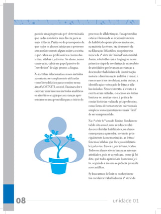 unidade 01
08
guindo uma progressão pré-determinada
que ia das unidades mais fáceis para as
mais difíceis. Partia-se do pressuposto de
que todos os alunos iniciavam o processo
sem conhecimento algum sobre a escrita
e que cabia aos professores o ensino das
letras, sílabas e palavras. Ao aluno, nessa
concepção, cabia um papel passivo de
“recebedor” de algo pronto: a língua.
As cartilhas relacionadas a esses métodos
passaram a ser amplamente utilizadas
como livro didático para o ensino nessa
área (MORTATTI, 2000). Ensinar a ler e
escrever com base nos métodos analíticos
ou sintéticos exigia que as crianças apre-
sentassem uma prontidão para o início do
processo de alfabetização. Essa prontidão
estava relacionada ao desenvolvimento
de habilidades perceptivas e motoras e,
na maioria das vezes, era desenvolvida
na Educação Infantil ou nos primeiros
meses da 1ª série do Ensino Fundamental.
Assim, o trabalho com a linguagem nessa
primeira etapa da escolarização era repleto
de atividades que levavam as crianças a
desenvolver habilidades de coordenação
motora e discriminação auditiva e visual, e
esses exercícios envolviam, entre outras, a
identificação e o traçado de letras e síla-
bas isoladas. Nesse contexto, a leitura e a
escrita eram evitadas, e o acesso aos textos
limitava-se, muitas vezes, à prática de
contar histórias realizada pela professora,
como forma de tornar o texto escrito mais
simples e consequentemente mais “fácil”
de ser compreendido.
Na 1ª série (1º ano do Ensino Fundamen-
tal de oito anos), uma vez desenvolvi-
das as referidas habilidades, os alunos
começavam a aprender, por meio prin-
cipalmente da memorização, as letras/
fonemas/sílabas que lhes possibilitaria
ler palavras, frases e, por último, textos.
Todos os alunos vivenciavam as mesmas
atividades, pois se acreditava, como já foi
dito, que todos aprendiam do mesmo jei-
to, seguindo a mesma sequência presente
nas cartilhas.
Se buscarmos definir os conhecimen-
tos escolares trabalhados na 1ª série do
 