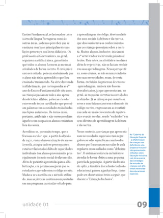 unidade 01 09
Ensino Fundamental, relacionados tanto
à área da Língua Portuguesa como às
outras áreas, podemos perceber que se
ensinava com base principalmente nas
lições presentes nos livros didáticos. Os
professores alfabetizadores, no geral,
seguiam a cartilha à risca, garantindo
que todos os alunos fizessem as mesmas
atividades de forma correta. O erro preci-
sava ser evitado, pois era sinônimo de que
o aluno não tinha aprendido o que fora
ensinado/transmitido. Na série destinada
à alfabetização, que correspondia ao 1º
ano do Ensino Fundamental de oito anos,
as crianças passavam todo o ano apren-
dendo letras, sílabas, palavras e lendo/
escrevendo textos cartilhados que possuí-
am palavras com as unidades trabalhadas
nas lições anteriores. Os textos eram,
portanto, artificiais e não correspondiam
àqueles com os quais os alunos conviviam
fora da escola.
Acreditou-se, por muito tempo, que o
fracasso escolar, que, a partir da década
de 1970, com a democratização do acesso
à escola, atingiu índices preocupantes,
estaria relacionado à falta de capacidades
individuais dos alunos provenientes prin-
cipalmente do meio social desfavorecido.
Além de garantir a prontidão para a alfa-
betização, era preciso assegurar que os
estudantes aprendessem o código escrito.
Mudava-se a cartilha ou o método utiliza-
do, mas as práticas continuavam pautadas
em um programa curricular voltado para
a aprendizagem do código, desvinculado
dos usos sociais da leitura e da escrita,
que desconsiderava os conhecimentos
que as crianças possuíam sobre a escri-
ta. Muitos alunos, inclusive, iniciavam
a 1ª série lendo e escrevendo palavras e
textos. Para estes, as atividades escolares
além de repetitivas, não os faziam evoluir
em suas aprendizagens. Nessa perspecti-
va, esses alunos, ao não serem atendidos
em suas necessidades, eram, de certa
forma, excluídos do processo de ensino-
-aprendizagem, embora não fossem
desvalorizados, já que apresentavam, no
geral, as respostas corretas nas atividades
realizadas. Já as crianças que cometiam
erros e concluíam o ano sem o domínio do
código escrito, engrossavam as estatísti-
cas cada vez mais crescentes de repetên-
cia e evasão escolar, sendo “excluídos” em
seus direitos de aprendizagem da leitura
e da escrita.
Nesse contexto, as crianças que apresenta-
vam necessidades especiais eram segre-
gadas em salas específicas e muitos dos
alunos que fracassavam nas salas de aula
regulares eram avaliados como “deficien-
tes”. O sistema escolar era excludente e
atendia de forma efetiva a uma pequena
parcela da população. A partir da década
de 1980, a temática da exclusão/inclusão
educacional passou a ganhar força, como
pode ser observado no texto a seguir, que
discute a “Educação Inclusiva”.
No “Caderno de
Educação Especial
- a alfabetização
de crianças com
deficiência: uma
proposta inclusiva”
são apresentadas
reflexões sobre
Educação Inclusiva,
com dicas acerca
das estratégias
de inclusão de
crianças com dife-
rentes necessida-
des educacionais
especiais.
 