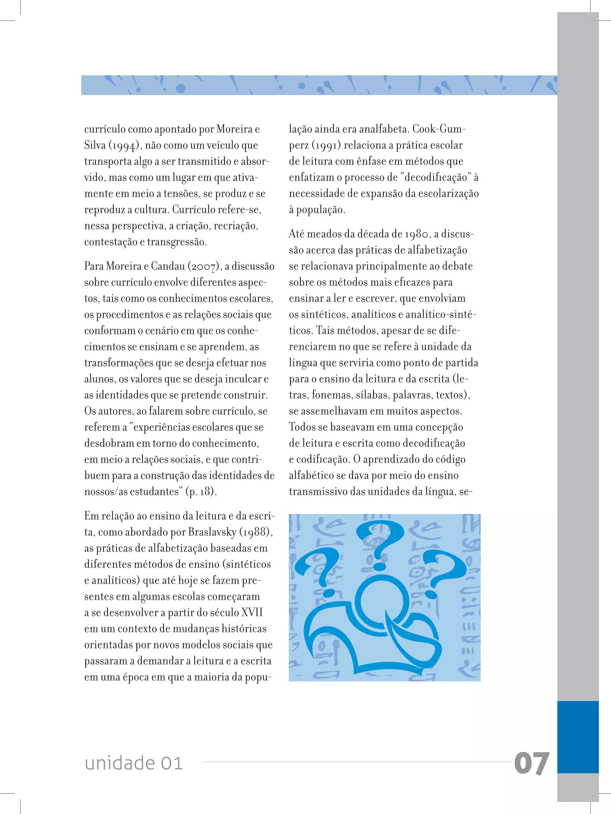 unidade 01 07
currículo como apontado por Moreira e
Silva (1994), não como um veículo que
transporta algo a ser transmitido e absor-
vido, mas como um lugar em que ativa-
mente em meio a tensões, se produz e se
reproduz a cultura. Currículo refere-se,
nessa perspectiva, a criação, recriação,
contestação e transgressão.
Para Moreira e Candau (2007), a discussão
sobre currículo envolve diferentes aspec-
tos, tais como os conhecimentos escolares,
os procedimentos e as relações sociais que
conformam o cenário em que os conhe-
cimentos se ensinam e se aprendem, as
transformações que se deseja efetuar nos
alunos, os valores que se deseja inculcar e
as identidades que se pretende construir.
Os autores, ao falarem sobre currículo, se
referem a “experiências escolares que se
desdobram em torno do conhecimento,
em meio a relações sociais, e que contri-
buem para a construção das identidades de
nossos/as estudantes” (p. 18).
Em relação ao ensino da leitura e da escri-
ta, como abordado por Braslavsky (1988),
as práticas de alfabetização baseadas em
diferentes métodos de ensino (sintéticos
e analíticos) que até hoje se fazem pre-
sentes em algumas escolas começaram
a se desenvolver a partir do século XVII
em um contexto de mudanças históricas
orientadas por novos modelos sociais que
passaram a demandar a leitura e a escrita
em uma época em que a maioria da popu-
lação ainda era analfabeta. Cook-Gum-
perz (1991) relaciona a prática escolar
de leitura com ênfase em métodos que
enfatizam o processo de “decodificação” à
necessidade de expansão da escolarização
à população.
Até meados da década de 1980, a discus-
são acerca das práticas de alfabetização
se relacionava principalmente ao debate
sobre os métodos mais eficazes para
ensinar a ler e escrever, que envolviam
os sintéticos, analíticos e analítico-sinté-
ticos. Tais métodos, apesar de se dife-
renciarem no que se refere à unidade da
língua que serviria como ponto de partida
para o ensino da leitura e da escrita (le-
tras, fonemas, sílabas, palavras, textos),
se assemelhavam em muitos aspectos.
Todos se baseavam em uma concepção
de leitura e escrita como decodificação
e codificação. O aprendizado do código
alfabético se dava por meio do ensino
transmissivo das unidades da língua, se-
 