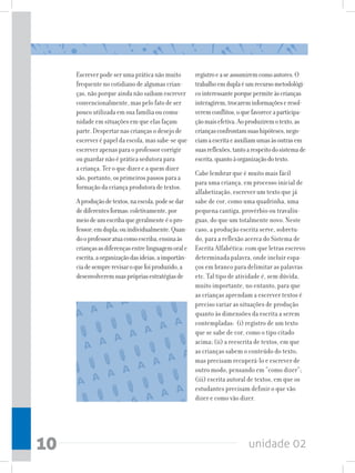 Escrever pode ser uma prática não muito          registro e a se assumirem como autores. O
     frequente no cotidiano de algumas crian-         trabalho em dupla é um recurso metodológi-
     ças, não porque ainda não saibam escrever        co interessante porque permite às crianças
     convencionalmente, mas pelo fato de ser          interagirem, trocarem informações e resol-
     pouco utilizada em sua família ou comu-          verem conflitos, o que favorece a participa-
     nidade em situações em que elas façam            ção mais efetiva. Ao produzirem o texto, as
     parte. Despertar nas crianças o desejo de        crianças confrontam suas hipóteses, nego-
     escrever é papel da escola, mas sabe-se que      ciam a escrita e auxiliam umas às outras em
     escrever apenas para o professor corrigir        suas reflexões, tanto a respeito do sistema de
     ou guardar não é prática sedutora para           escrita, quanto à organização do texto.
     a criança. Ter o que dizer e a quem dizer
                                                      Cabe lembrar que é muito mais fácil
     são, portanto, os primeiros passos para a
                                                      para uma criança, em processo inicial de
     formação da criança produtora de textos.
                                                      alfabetização, escrever um texto que já
     A produção de textos, na escola, pode se dar     sabe de cor, como uma quadrinha, uma
     de diferentes formas: coletivamente, por         pequena cantiga, provérbio ou travalín-
     meio de um escriba que geralmente é o pro-       guas, do que um totalmente novo. Neste
     fessor; em dupla; ou individualmente. Quan-      caso, a produção escrita serve, sobretu-
     do o professor atua como escriba, ensina às      do, para a reflexão acerca do Sistema de
     crianças as diferenças entre linguagem oral e    Escrita Alfabética: com que letras escrevo
     escrita, a organização das ideias, a importân-   determinada palavra, onde incluir espa-
     cia de sempre revisar o que foi produzido, a     ços em branco para delimitar as palavras
     desenvolverem suas próprias estratégias de       etc. Tal tipo de atividade é, sem dúvida,
                                                      muito importante, no entanto, para que
                                                      as crianças aprendam a escrever textos é
                                                      preciso variar as situações de produção
                                                      quanto às dimensões da escrita a serem
                                                      contempladas: (i) registro de um texto
                                                      que se sabe de cor, como o tipo citado
                                                      acima; (ii) a reescrita de textos, em que
                                                      as crianças sabem o conteúdo do texto,
                                                      mas precisam recuperá-lo e escrever de
                                                      outro modo, pensando em “como dizer”;
                                                      (iii) escrita autoral de textos, em que os
                                                      estudantes precisam definir o que vão
                                                      dizer e como vão dizer.




10                                                                          unidade 02
 