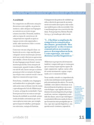 A oralidade                                    O alargamento das práticas de oralidade sig-
                                               nifica o direito de apreensão de um instru-
Ser competente em diferentes situações         mento necessário não só para a vida escolar,
discursivas orais engloba, em primeira         mas também para a vida em sociedade. Esta
instância, saber adequar sua linguagem         é uma formação que visa o exercício da cida-
ao contexto ou ao evento em que                dania. Nesta perspectiva, Bortoni-Ricardo
estamos inseridos. Demanda, também,            (2004, p. 74) ressalta que cabe à escola
saber as regras de convivência e de
comportamento segundo as quais os
espaços sociais estão organizados e,           “[...] facilitar a ampliação da
                                               competência comunicativa
ainda, saber monitorar a fala e a escuta
                                               dos alunos, permitindo-lhes
em situações formais.                          apropriarem-se dos recursos
Conversar com um colega de classe, no          comunicativos necessários
horário do recreio, exige uma fala mais        para se desempenharem bem,
coloquial e menor monitoração. Já trans-
                                               e com segurança, nas mais
                                               distintas tarefas linguísticas.”
mitir um recado à diretora ou apresentar
um trabalho, à frente da turma, necessita
de uma linguagem mais formal e maior           Alfabetizar na perspectiva do letramento
monitoração da fala. Estas situações de        também é compreender que se ensina para
comunicação, quando levadas à reflexão         que as crianças sejam sujeitos capazes de
em sala de aula, fazem com que os alunos       expor, argumentar, explicar, narrar, além
possam perceber as variações da língua,        de escutar atentamente e opinar, respei-
sua relação com o contexto social e com os     tando a vez e o momento de falar.
objetivos comunicativos que temos.             Nesse sentido, entende-se a importância da
Desta forma, o trabalho com a linguagem        escola como instituição social responsável
                                               pela sistematização dos saberes. No caso da
oral também deve ser planejado e organi-
                                               oralidade, esses saberes relacionam-se ao
zado assim como os demais eixos do ensino
                                               desenvolvimento de práticas com os usos         O caderno de
e aprendizagem do Ciclo de Alfabetização       reais da língua; o que significa oferecer o
                                                                                               Educação Especial -
                                                                                               A alfabetização
(e outros, ao longo da escolaridade). O pro-   domínio da norma linguística de prestígio       de crianças com
                                                                                               deficiência:
fessor precisa levar em conta os usos que      social sem, com isso, estigmatizar a varie-     uma proposta
fazemos da oralidade na sociedade, promo-      dade dos alunos, uma vez que toda língua é
                                                                                               inclusiva apresenta
                                                                                               possibilidades de
vendo atividades sistemáticas que envol-       constituída de diferentes modos de dizer e      flexibilização para
                                                                                               a comunicação
vam os gêneros orais como, por exemplo,        que há maneiras mais prestigiadas que ou-       de alunos com
                                                                                               deficiência.
apresentação de trabalhos, participação        tras, o que não é questão linguística e, sim,
em entrevistas, contação de histórias.         questão social, econômica, regional etc.




unidade 02                                                                                             11
 