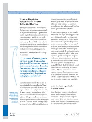 A análise linguística -                         respectivos nomes e diferentes formas de
                      apropriação do Sistema                          grafá-las; perceber as relações que existem
                      de Escrita Alfabética                           entre som-letra, por meio do desenvolvi-
                                                                      mento da consciência fonológica. E, por fim,
                      A apropriação do sistema de escrita está        precisa aprender sobre a ortografia.
                      diretamente relacionada com a capacidade
                      de se pensar sobre a língua. O processo de      Na prática, a apropriação do sistema alfa-
                      análise linguística nos anos iniciais precisa   bético pode se dar por meio de jogos, ativi-
                      estar voltado para as reflexões acerca da       dades lúdicas, atividades de composição e
                      língua e de seu funcionamento e é neces-        decomposição de palavras, favorecendo a
                      sário que seja desenvolvido concomitante-       reflexão acerca de segmentos linguísticos
                      mente com a apropriação dos usos e funções      menores, como as sílabas e os fonemas. A
                      sociais dos gêneros textuais, da leitura, da    escrita de palavras é importante tanto para
                      produção de textos e da linguagem oral.         aqueles que ainda estão iniciando o pro-
                                                                      cesso de apropriação do sistema de escrita
                      Assumimos a posição de Morais (2012, p.         - de modo que possam refletir sobre suas
                      160) de que                                     hipóteses, quanto para aqueles que já en-
                      “[...] a escola NÃO deve gastar o               tendem o seu funcionamento e precisam
                      precioso tempo de aprendiza-                    de um tempo para consolidar as relações
                      gem dos alfabetizandos, durante                 som-letra e ganhar mais agilidade na
                      os três primeiros anos do ensino                escrita (MORAIS; ALBUQUERQUE, 2010).
                                                                      Como dito anteriormente, o Sistema de
                      fundamental, fazendo-os deco-
                                                                      Escrita Alfabética é complexo e possui
                      rar as nomenclaturas e taxono-
                                                                      regras próprias de funcionamento, exigin-
                      mias pouco úteis da gramática                   do de seus usuários conhecimento de sua
                      pedagógica tradicional.”                        natureza linguística e de sua estrutura. Por
                                                                      isso, o ensino precisa ser bem planejado.
                      Os conhecimentos envolvidos no eixo de
                      apropriação do Sistema de Escrita Alfabé-       Importância da organização
                      tica vão desde a capacidade da criança de       de planos anuais
                      reproduzir seu nome próprio, mesmo antes
Reflexões sobre a     de poder escrever outras palavras, dife-        Como planejar o que vou ensinar durante
 aprendizagem do
Sistema de Escrita    renciar os tipos de letras e outros recursos    um ano inteiro se nem conheço minha
    Alfabética e da   gráficos, até aspectos relativos ao domínio     turma ainda? Por que elaborar um plano
norma ortográfica
     são realizadas   das correspondências entre letras ou grupos     anual se todo dia eu faço um roteiro para as
      nos cadernos
                      de letras e fonemas. Assim, a criança preci-    minhas aulas? Questões como essas podem
      da unidade 3.
                      sa conhecer todas as letras do alfabeto, seus   vir à mente quando pensamos na organi-




12                                                                                         unidade 02
 