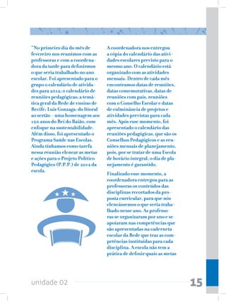 “No primeiro dia do mês de         A coordenadora nos entregou
fevereiro nos reunimos com as      a cópia do calendário das ativi-
professoras e com a coordena-      dades escolares previsto para o
dora da tarde para definirmos      mesmo ano. O calendário está
o que seria trabalhado no ano      organizado com as atividades
escolar. Foi apresentado para o    mensais. Dentro de cada mês
grupo o calendário de ativida-     encontramos datas de reuniões,
des para 2012; o calendário de     datas comemorativas, datas de
reuniões pedagógicas; a temá-      reuniões com pais, reuniões
tica geral da Rede de ensino de    com o Conselho Escolar e datas
Recife: Luiz Gonzaga: do litoral   de culminância de projetos e
ao sertão - uma homenagem aos      atividades previstas para cada
100 anos do Rei do Baião, com      mês. Após esse momento, foi
enfoque na sustentabilidade.       apresentado o calendário das
Além disso, foi apresentado o      reuniões pedagógicas, que são os
Programa Saúde nas Escolas.        Conselhos Pedagógicos e as reu-
Ainda tínhamos como tarefa         niões mensais de planejamento,
nessa reunião elencar as metas     pois, por se tratar de uma Escola
e ações para o Projeto Político    de horário integral, o dia de pla-
Pedagógico (P.P.P.) de 2012 da     nejamento é garantido.
escola.
                                   Finalizado esse momento, a
                                   coordenadora entregou para as
                                   professoras os conteúdos das
                                   disciplinas recortados da pro-
                                   posta curricular, para que nós
                                   elencássemos o que seria traba-
                                   lhado nesse ano. As professo-
                                   ras se organizaram por ano e se
                                   apoiaram nas competências que
                                   são apresentadas na caderneta
                                   escolar da Rede que traz as com-
                                   petências instituídas para cada
                                   disciplina. A escola não tem a
                                   prática de definir quais as metas




unidade 02                                                              15
 