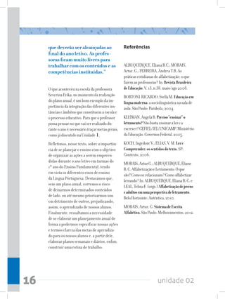 que deverão ser alcançadas ao                   Referências
     final do ano letivo. As profes-
     soras ficam muito livres para
     trabalhar com os conteúdos e as                 ALBUQUERQUE, Eliana B.C.; MORAIS,
     competências instituídas.”                      Artur. G.; FERREIRA, Andrea T.B. As
                                                     práticas cotidianas de alfabetização: o que
                                                     fazem as professoras? In: Revista Brasileira
     O que aconteceu na escola da professora         de Educação. V. 13, n.38. maio/ago 2008.
     Severina Erika, no momento da realização        BORTONI-RICARDO, Stella M. Educação em
     do plano anual, é um bom exemplo da im-         língua materna: a sociolinguística na sala de
     portância da integração das diferentes ins-     aula. São Paulo: Parábola, 2004.
     tâncias e âmbitos que constituem a escola e
     o processo educativo. Para que o professor      KLEIMAN, Angela B. Preciso “ensinar” o
     possa pensar no que vai ser realizado du-       letramento? Não basta ensinar a ler e a
     rante o ano é necessário traçar metas gerais,   escrever? CEFIEL/IEL/UNICAMP. Ministério
     como já discutido na Unidade .1                 da Educação. Governos Federal, 2005.
     Refletimos, nesse texto, sobre a importân-      KOCH, Ingedore V.; ELIAS, V. M. Ler e
     cia de se planejar o ensino com o objetivo      Compreender: os sentidos do texto. SP:
     de organizar as ações a serem empreen-          Contexto, 2006.
     didas durante o ano letivo em turmas do         MORAIS, Artur G.; ALBUQUERQUE, Eliane
     1º ano do Ensino Fundamental, tendo             B. C. Alfabetização e Letramento: O que
     em vista os diferentes eixos de ensino          são? Como se relacionam? Como alfabetizar
     da Língua Portuguesa. Destacamos que,           letrando? In: ALBUQUERQUE, Eliana B. C. e
     sem um plano anual, corremos o risco            LEAL, Telma F. (orgs.) Alfabetização de jovens
     de deixarmos determinados conteúdos             e adultos em uma perspectiva de letramento.
     de lado, ou até mesmo priorizarmos uns          Belo Horizonte: Autêntica, 2010.
     em detrimento de outros, prejudicando,
     assim, o aprendizado de nossos alunos.          MORAIS, Artur. G. Sistema de Escrita
     Finalmente, ressaltamos a necessidade           Alfabética. São Paulo: Melhoramentos, 2012.
     de se elaborar um planejamento anual de
     forma a podermos especificar nossas ações
     e termos clareza das metas de aprendiza-
     do para os nossos alunos e, a partir dele,
     elaborar planos semanais e diários, enfim,
     construir uma rotina de trabalho.




16                                                                         unidade 02
 