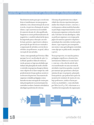 Não demorou muito para que a escola tam-       A herança do positivismo traz a objeti-
     bém se transformasse em uma pequena            vidade das ciências experimentais para
     indústria: com a democratização do acesso      análise das relações sociais e, com isso, a
     à escola, era preciso a formação de muitos     escola passou a adotar modelos baseados
     alunos, o que acarretou na necessidade         na psicologia comportamentalista e no tec-
     de aumento da mão-de-obra qualificada.         nicismo para organizar a rotina da sala de
     Surgiram os cursos profissionalizantes de      aula. Com base em tais abordagens, cabia
     magistério e o modelo industrial da época      ao professor organizar o seu tempo peda-
     foi importado para a educação: aos inte-       gógico de maneira a garantir o depósito e
     lectuais, gestores, supervisores cabiam a      assimilação dos conteúdos escolares pelos
     prescrição do que deveria ser ensinado e       alunos, o que requeria, por conseguinte,
     a organização de métodos a serem desen-        um ensino e uma aprendizagem controlada
     volvidos; aos professores, no geral, cabia a   como algo que se podia medir, manipular
     execução de tais métodos.                      e prever.
      Assim, como apontado por Ferreira e Albu-     Nessa perspectiva, ter uma boa prática
     querque (2012), nas décadas de 1960/70,        pedagógica significava o domínio dos
     no Brasil, quando se falava de rotina na       instrumentos didáticos (o como fazer)
     escola, pensava-se logo nas atividades que     e, com isso, o dia a dia da sala de aula
     tinham sido planejadas de modo a dividir       era transformado em uma sucessão de
     o conteúdo em pequenas dosagens diárias        atividades repetitivas guiadas, no geral,
     com o objetivo de se fazer cumpri-las, inde-   por manuais que garantiam a absorção
     pendentemente do que pudesse acontecer         máxima do que era proposto, planejado.
     no decorrer do processo. Essa maneira de       Essas práticas, que podem fazer parte da
     organizar o trabalho pedagógico estava         memória de estudante de muitos de nós,
     baseada em uma concepção de ensino pau-        hoje professores, ainda se fazem pre-
     tada principalmente na memorização dos         sentes na atualidade e, como abordado
     conteúdos escolares, bastante articulada às    por Silva (2008, p. 36), relacionam-se a
     abordagens positivistas de ciências.           “modelos hierarquizados da organização




18                                                                      unidade 02
 