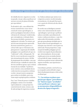 do trabalho docente, impostos às escolas       tes. Embora saibamos que muitas vezes
no passado, em que cabia ao professor ser      o improviso acontece em determinadas
um mero executor de planos definidos           circunstâncias, ele não pode fazer parte
por especialistas”.                            e ser o ponto de referência do dia a dia de
                                               uma prática.
Na década de 1980, com a difusão das
teorias construtivista e sócio-intera-         De acordo com as abordagens construti-
cionista de ensino-aprendizagem, as            vistas e sócio-interacionistas de ensino-
práticas pedagógicas baseadas no desen-        -aprendizagem, é preciso que o professor
volvimento de rotinas pré-estabelecidas,       saiba os conteúdos e procedimentos de
que contemplavam a realização diária           ensino e conheça seus alunos, e o que eles
das mesmas atividades, passaram a ser          sabem sobre determinados conteúdos,
amplamente criticadas. No entanto, por         para que possa planejar atividades que os
meio de uma interpretação equivocada           façam evoluir em suas aprendizagens, na
da teoria construtivista, passou-se a          interação com o docente e com os pares em
criticar tudo o que se relacionava com         sala de aula. Nessas perspectivas, a orga-
planejamento e organização do trabalho         nização do trabalho pedagógico precisa
pedagógico com a justificativa de que era      envolver um conjunto de procedimentos
“tradicional”, velho e ultrapassado. Tal       que, intencionalmente, devem ser pla-
fato fez crescer um discurso em prol da        nejados para serem executados durante
não sistematização do ensino e da falta        certo período de tempo, tomando como
de programação das atividades, com a jus-      referência as práticas sociais/culturais dos
tificativa de que o trabalho de sala de aula   sujeitos envolvidos, suas experiências e
deveria considerar apenas o que os alunos      conhecimentos.
traziam da sua realidade. O professor,
                                               Concordamos, portanto, com Leal (2004,
nesse contexto, seria o mediador desses
                                               p.02) quando a autora defende a impor-
conhecimentos na sua prática cotidiana
                                               tância do planejamento para a vida escolar,
escolar e não precisaria se programar
                                               ao afirmar que,
para realizar as atividades, pois estas
iriam surgir na própria prática cotidiana.     “[...] as rotinas escolares asse-
Essa “nova” forma de pensar o trabalho
                                               guram que alguns “procedimen-
pedagógico, muitas vezes vinculada,            tos” básicos sejam “acordados”
equivocadamente, a uma perspectiva             entre professor e alunos e que
construtivista de ensino, tornou a sala        os mesmos já se disponibilizem
de aula um lugar de improvisos constan-        dentro do espaço temporal e




unidade 02                                                                                    19
 