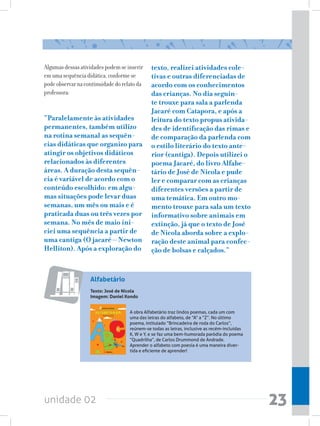Algumas dessas atividades podem se inserir    texto, realizei atividades cole-
em uma sequência didática, conforme se        tivas e outras diferenciadas de
pode observar na continuidade do relato da    acordo com os conhecimentos
professora:                                   das crianças. No dia seguin-
                                              te trouxe para sala a parlenda
                                              Jacaré com Catapora, e após a
“Paralelamente às atividades                  leitura do texto propus ativida-
permanentes, também utilizo                   des de identificação das rimas e
na rotina semanal as sequên-                  de comparação da parlenda com
cias didáticas que organizo para              o estilo literário do texto ante-
atingir os objetivos didáticos                rior (cantiga). Depois utilizei o
relacionados às diferentes                    poema Jacaré, do livro Alfabe-
áreas. A duração desta sequên-                tário de José de Nicola e pude
cia é variável de acordo com o                ler e comparar com as crianças
conteúdo escolhido: em algu-                  diferentes versões a partir de
mas situações pode levar duas                 uma temática. Em outro mo-
semanas, um mês ou mais e é                   mento trouxe para sala um texto
praticada duas ou três vezes por              informativo sobre animais em
semana. No mês de maio ini-                   extinção, já que o texto de José
ciei uma sequência a partir de                de Nicola aborda sobre a explo-
uma cantiga (O jacaré – Newton                ração deste animal para confec-
Helliton). Após a exploração do               ção de bolsas e calçados.”


                   Alfabetário
                   Texto: José de Nicola
                   Imagem: Daniel Kondo


                                    A obra Alfabetário traz lindos poemas, cada um com
                                    uma das letras do alfabeto, de “A” a “Z”. No último
                                    poema, intitulado “Brincadeira de roda do Carlos”,
                                    reúnem-se todas as letras, inclusive as recém-incluídas
                                    K, W e Y, e se faz uma bem-humorada paródia do poema
                                    “Quadrilha”, de Carlos Drummond de Andrade.
                                    Aprender o alfabeto com poesia é uma maneira diver-
                                    tida e eficiente de aprender!




unidade 02                                                                                    23
 