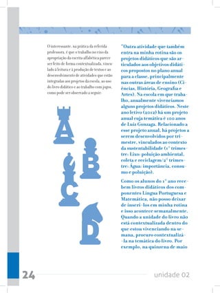 O interessante, na prática da referida       “Outra atividade que também
     professora, é que o trabalho no eixo da      entra na minha rotina são os
     apropriação da escrita alfabética parece     projetos didáticos que são ar-
     ser feito de forma contextualizada, vincu-   ticulados aos objetivos didáti-
     lado à leitura e à produção de textos e ao   cos propostos no plano anual
     desenvolvimento de atividades que estão      para a classe, principalmente
     integradas aos projetos da escola, ao uso    nas outras áreas de ensino (Ci-
     do livro didático e ao trabalho com jogos,   ências, História, Geografia e
     como pode ser observado a seguir:            Artes). Na escola em que traba-
                                                  lho, anualmente vivenciamos
                                                  alguns projetos didáticos. Neste
                                                  ano letivo (2012) há um projeto
                                                  anual cuja temática é 100 anos
                                                  de Luiz Gonzaga. Relacionado a
                                                  esse projeto anual, há projetos a
                                                  serem desenvolvidos por tri-
                                                  mestre, vinculados ao contexto
                                                  da sustentabilidade (1° trimes-
                                                  tre: Lixo: poluição ambiental,
                                                  coleta e reciclagem/2° trimes-
                                                  tre: Água: importância, consu-
                                                  mo e poluição).
                                                  Como os alunos do 1° ano rece-
                                                  bem livros didáticos dos com-
                                                  ponentes Língua Portuguesa e
                                                  Matemática, não posso deixar
                                                  de inseri-los em minha rotina
                                                  e isso acontece semanalmente.
                                                  Quando a unidade do livro não
                                                  está contextualizada dentro do
                                                  que estou vivenciando na se-
                                                  mana, procuro contextualizá-
                                                  -la na temática do livro. Por
                                                  exemplo, na quinzena de maio




24                                                                unidade 02
 