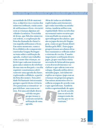 na unidade do LD de matemá-            Além de todas as atividades
tica, o objetivo era o ensino dos      explicitadas anteriormente,
números ordinais, então antes          que estão inseridas na minha
de utilizarmos o livro, vivenciei      rotina, também utilizo com
com as crianças algumas ati-           regularidade (dois ou três dias
vidades (a música: Terezinha           na semana) outro recurso que
de Jesus, que fala dos números         tem auxiliado no avanço da
em ordem, e a exploração da            aprendizagem dos alunos, que
lista da chamada da classe) e          são os jogos da área de lingua-
em seguida utilizamos o livro.         gem, como os que foram distri-
Em outro momento, como o               buídos pelo MEC. Estes jogos
livro didático do componente           proporcionam aos alunos desa-
curricular Língua Portugue-            fios constantes e reflexão sobre
sa trata sobre a utilização da         o sistema de escrita. É muito
agenda, realizei um trabalho           importante a utilização desses
com o nome das crianças, so-           jogos, já que essa faixa etária
licitei que cada um trouxesse          necessita de brincadeiras para
para sala o número do telefone         o seu desenvolvimento e so-
da sua casa ou dos pais, e no dia      cializar o que sabem com seus
seguinte construímos coleti-           colegas. Quando utilizo deter-
vamente uma agenda da classe,          minados jogos, inicialmente
explorando o alfabeto, a partir        explico as regras e jogo com as
da lista dos nomes. Esta ativi-        crianças em pequenos grupos.
dade foi bastante interessante         Em outros momentos eles es-
porque a partir desta vivência         colhem os jogos de acordo com
eles passaram a comunicar-se           o que aprenderam. Também
por telefone, uns com os ou-           tenho a oportunidade de agru-
tros. Foi uma atividade desen-                       pá-los de acordo
                  volvida em gru-                    com os níveis de
                  po que trouxe o                    compreensão da
                  contexto social da                 escrita que se en-
                  utilização de uma                  contram.”
                                             Jogos

   livro didático
                  agenda.




unidade 02                                                                25
 