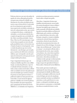 Podemos observar, por meio da análise do         permitem aos alunos pensarem constante-
quadro de rotina, planejado pela profes-         mente sobre a relação som-grafia.
sora para uma semana de trabalho, que
                                                 Além disso, é importante destacar que
diariamente ela realiza atividades perma-
                                                 trabalhar sistematicamente com as unida-
nentes como a leitura deleite (comentada
                                                 des sonoras das palavras (como as sílabas e
por ela no depoimento apresentado) e
                                                 fonemas) não significa que estamos vol-
uma sequência de atividades realizadas no
                                                 tando ao passado, defendendo um trabalho
início de cada jornada escolar, que envolve
                                                 baseado em métodos silábicos ou fônicos de
a contagem dos alunos, a exploração do
                                                 alfabetização; pelo contrário, acreditamos
calendário, a escrita da merenda do dia e
                                                 que o ensino da leitura e da escrita, a alfa-
o registro da agenda com as atividades do
                                                 betização, não pode se resumir a trabalhar
dia. Sobre essa última atividade, Gomes,
                                                 o sistema de escrita de forma repetitiva e
Dias e Silva (2008) comentam que o regis-
                                                 memorística, dentro de uma rotina des-
tro da rotina no quadro no início da aula
                                                 provida dos encantamentos dos textos e de
pode possibilitar tanto a vivência dos usos
                                                 situações de uso efetivo da língua. Ao mesmo
e funções do gênero textual agenda, como
                                                 tempo, não acreditamos que “ensinar textos
o estudo das palavras que são escritas
                                                 às crianças”, sem atenção à reflexão sobre o
diariamente, com destaque, por exemplo,
                                                 funcionamento da escrita, seja o caminho.
para a existência de diferentes estruturas
                                                 Concordamos, sim, como vimos na prática
silábicas, que corresponde a um dos prin-
                                                 da professora Ana Cristina, que podemos
cípios do sistema de escrita que precisa ser
                                                 desenvolver e diversificar atividades, no
compreendido pelos alunos.
                                                 cotidiano escolar, para que os alunos possam
O que é importante destacar aqui, em             interagir com diferentes textos ao mesmo
relação ao trabalho específico com a alfabe-     tempo em que eles aprendem de forma re-
tização, na rotina da professora, é que ele      flexiva sobre o Sistema de Escrita Alfabética.
é realizado de forma sistemática, ou seja,
                                                 Desse modo, queremos ressaltar que a
todos os dias os alunos são levados a refletir
sobre as unidades menores das palavras por       organização de uma rotina que privilegia a
meio de atividades que envolvem a leitura        sistematização do trabalho da alfabetização
de poemas ou outros gêneros textuais. A          de modo a contemplar os diferentes eixos de
professora explora as rimas presentes nos        ensino da língua, por meio de um planeja-
textos lidos, os sons iniciais de algumas        mento construído com base na realidade de
palavras e trabalha com escrita de palavras.     cada aluno e escola, pode favorecer a cons-
Essas atividades são muito importantes           trução e a realização de atividades que aju-
para a apropriação do Sistema de Escrita         dam a promover a autonomia e a criatividade
Alfabética e, se realizadas com frequência,      dos alunos no mundo da leitura e escrita.




unidade 02                                                                                        27
 
