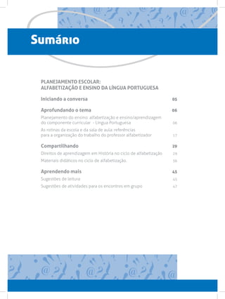 Sumário


 PLANEJAMENTO ESCOLAR:
 ALFABETIZAÇÃO E ENSINO DA LÍNGUA PORTUGUESA

 Iniciando a conversa                                          05

 Aprofundando o tema                                           06
 Planejamento do ensino: alfabetização e ensino/aprendizagem
 do componente curricular - Língua Portuguesa06
 As rotinas da escola e da sala de aula: referências
 para a organização do trabalho do professor alfabetizador17

 Compartilhando                                                29
 Direitos de aprendizagem em História no ciclo de alfabetização 29
 Materiais didáticos no ciclo de alfabetização. 36

 Aprendendo mais                                               45
 Sugestões de leitura45
 Sugestões de atividades para os encontros em grupo47
 