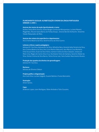 PLANEJAMENTO ESCOLAR: ALFABETIZAÇÃO E ENSINO DA LÍNGUA PORTUGUESA
UNIDADE 2 | ANO 1

Autoras dos textos da seção Aprofundando o tema:
Andrea Tereza Brito Ferreira, Eliana Borges Correia de Albuquerque, Luciane Manera
Magalhães, Rita de Cássia Barros de Freitas Araujo , Simone Borrelli Achtschin, Terezinha
Toledo Melquíades de Melo.

Autoras dos relatos de experiência e depoimentos:
Ana Cristina Bezerra da Silva, Severina Erica da Silva Guerra.

Leitores críticos e apoio pedagógico:
Adriana M. P. da Silva, Alexsandro da Silva, Alfredina Nery, Amanda Kelly Ferreira da Silva, 	
Ana Cristina Bezerra da Silva, Ana Lúcia Martins Maturano, Ana Márcia Luna Monteiro,
Erika Souza Vieira, Evani da Silva Vieira, Ivanise Cristina da Silva Calazans, Juliana de
Melo Lima, Magna do Carmo Silva Cruz, Rochelane Vieira de Santana, Severino Rafael da
Silva, Sheila Cristina da Silva Barros, Telma Ferraz Leal, Yarla Suellen Nascimento Alvares.

Produção dos quadros de direitos de aprendizagem:
Adriana M. P. da Silva.

Revisora:			
Adriana de Oliveira Gibbon.

Projeto gráfico e diagramação:
Ana Carla Silva, Luciana Salgado, Susane Batista e Yvana Alencastro.

Ilustração:
Airton Santos.

Capa:
Anderson Lopes, Leon Rodrigues, Ráian Andrade e Túlio Couceiro.
 