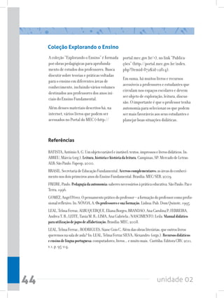 Coleção Explorando o Ensino
     A coleção “Explorando o Ensino” é formada         portal.mec.gov.br/), no link “Publica-
     por obras pedagógicas para aprofunda-             ções” (http://portal.mec.gov.br/index.
     mento de estudos dos professores. Busca           php?Itemid=872id=12814).
     discutir sobre teorias e práticas voltadas
                                                       Em suma, há muitos livros e recursos
     para o ensino em diferentes áreas de
                                                       acessíveis a professores e estudantes que
     conhecimento, incluindo vários volumes
                                                       circulam nos espaços escolares e devem
     destinados aos professores dos anos ini-
                                                       ser objeto de exploração, leitura, discus-
     ciais do Ensino Fundamental.
                                                       são. O importante é que o professor tenha
     Além desses materiais descritos há, na            autonomia para selecionar os que podem
     internet, vários livros que podem ser             ser mais favoráveis aos seus estudantes e
     acessados no Portal do MEC (http://              planejar boas situações didáticas.



     Referências

     BATISTA, Antônio A. G. Um objeto variável e instável: textos, impressos e livros didáticos. In:
     ABREU, Márcia (org.). Leitura, história e história da leitura. Campinas, SP: Mercado de Letras:
     ALB; São Paulo: Fapesp, 2000.
     BRASIL. Secretaria de Educação Fundamental. Acervos complementares: as áreas do conheci-
     mento nos dois primeiros anos do Ensino Fundamental. Brasília: MEC/SEB, 2009.
     FREIRE, Paulo. Pedagogia da autonomia: saberes necessários à prática educativa. São Paulo: Paz e
     Terra, 1996.
     GOMEZ, Angel Pérez. O pensamento prático do professor – a formação do professor como profis-
     sional reflexivo. In: NÓVOA, A. Os professores e sua formação. Lisboa: Pub. Dom Quixote, 1995.
     LEAL, Telma Ferraz; ALBUQUERQUE, Eliana Borges; BRANDAO, Ana Carolina P; FERREIRA,
     Andrea T. B.; LEITE, Tania M. R.; LIMA, Ana Gabriela.; NASCIMENTO, Leila. Manual didático
     para utilização de jogos de alfabetização. Brasília: MEC, 2008.
     LEAL, Telma Ferraz.; RODRIGUES, Siane Gois C. Além das obras literárias, que outros livros
     queremos na sala de aula? In: LEAL, Telma Ferraz SILVA, Alexandro (orgs.). Recursos didáticos
     e ensino de língua portuguesa: computadores, livros... e muito mais. Curitiba: Editora CRV, 2011,
     v.1, p. 95-114.




44                                                                            unidade 02
 