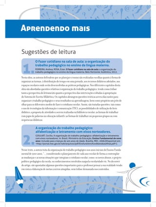 Aprendendo mais

Sugestões de leitura


 1.
             O Fazer cotidiano na sala de aula: a organização do
             trabalho pedagógico no ensino da língua materna.
             FERREIRA, Andrea; ROSA, Ester. O fazer cotidiano na sala de aula: a organização do
             trabalho pedagógico no ensino da língua materna. Belo Horizonte: Autêntica, 2012.

Nesta obra, as autoras defendem que ao planejar o ensino são realizadas escolhas quanto à forma de
organizar as turmas, à distribuição do tempo em uma jornada, aos recursos didáticos adotados, aos
espaços escolares onde serão desenvolvidas as práticas pedagógicas. Nos diferentes capítulos desta
obra são abordadas questões relativas à organização do trabalho pedagógico, tendo como ênfase
tanto a perspectiva do letramento quanto a perspectiva das intervenções voltadas à apropriação
do Sistema de Escrita Alfabética. Os capítulos abrangem questões teóricas acerca das razões para
organizar o trabalho pedagógico e seus resultados na aprendizagem, bem como propõem um jeito de
olhar para os diferentes modos de fazer o cotidiano escolar. Assim, são tratadas questões, tais como:
o uso de tecnologias da informação e comunicação (TIC); as possibilidades de utilização do livro
didático; a proposta de atividades a serem realizadas na biblioteca escolar; as formas de trabalhar
com jogos de palavras na educação infantil e as formas de trabalhar em pequenos grupos ou com
sequências didáticas.

              A organização do trabalho pedagógico:
              alfabetização e letramento com eixos norteadores.


 2.
              GOULART, Cecília. A organização do trabalho pedagógico: alfabetização e letramento
              com eixos norteadores. In: Brasil. Ministério da Educação. Ensino Fundamental de nove
              anos: inclusão para crianças de seis anos de idade. Brasília, MEC, 2006.(Disponível em:
              http://portal.mec.gov.br/seb/arquivos/pdf/Ensfund/ensifund9anobasefinal.pdf).

Nesse texto, a autora trata da organização do trabalho pedagógico nos anos iniciais do Ensino Funda-
mental de nove anos, “... considerando o planejamento de cada ano escolar de forma a contemplar
as mudanças e as novas situações que integram o cotidiano escolar, como: os novos alunos, o projeto
político-pedagógico da escola, os conhecimentos envolvidos naquela escolaridade etc. No decorrer
do artigo, são apontadas algumas questões importantes para o professor pensar a sua realidade tendo
em vista a elaboração de metas a serem atingidas, sem ênfase demasiada nos conteúdos.
 
