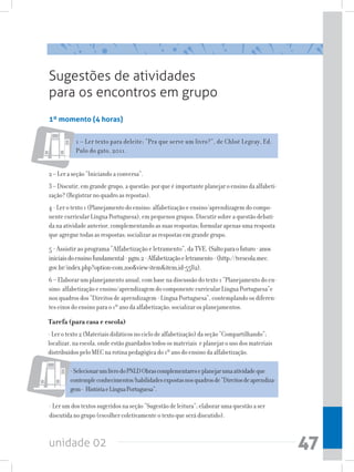 Sugestões de atividades
para os encontros em grupo
1º momento (4 horas)

           1 – Ler texto para deleite: “Pra que serve um livro?”, de Chloé Legeay, Ed.
           Pulo do gato, 2011.


2 – Ler a seção “Iniciando a conversa”.
3 – Discutir, em grande grupo, a questão: por que é importante planejar o ensino da alfabeti-
zação? (Registrar no quadro as repostas).
4 - Ler o texto 1 (Planejamento do ensino: alfabetização e ensino/aprendizagem do compo-
nente curricular Língua Portuguesa), em pequenos grupos. Discutir sobre a questão debati-
da na atividade anterior, complementando as suas respostas; formular apenas uma resposta
que agregue todas as respostas; socializar as respostas em grande grupo.
5 - Assistir ao programa “Alfabetização e letramento”, da TVE. (Salto para o futuro - anos
iniciais do ensino fundamental - pgm.2 - Alfabetização e letramento - (http://tvescola.mec.
gov.br/index.php?option=com_zooview=itemitem_id=5582).
6 – Elaborar um planejamento anual, com base na discussão do texto 1 “Planejamento do en-
sino: alfabetização e ensino/aprendizagem do componente curricular Língua Portuguesa”e
nos quadros dos “Direitos de aprendizagem - Língua Portuguesa”, contemplando os diferen-
tes eixos do ensino para o 1º ano da alfabetização; socializar os planejamentos.

Tarefa (para casa e escola)
- Ler o texto 2 (Materiais didáticos no ciclo de alfabetização) da seção “Compartilhando”;
localizar, na escola, onde estão guardados todos os materiais e planejar o uso dos materiais
distribuídos pelo MEC na rotina pedagógica do 1º ano do ensino da alfabetização.

         - Selecionar um livro do PNLD Obras complementares e planejar uma atividade que
         contemple conhecimentos/habilidades expostas nos quadros de “Direitos de aprendiza-
         gem - História e Língua Portuguesa”.

- Ler um dos textos sugeridos na seção “Sugestão de leitura”; elaborar uma questão a ser
discutida no grupo (escolher coletivamente o texto que será discutido).


unidade 02                                                                                      47
 