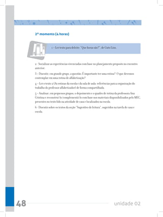 2º momento (4 horas)


                    1 – Ler texto para deleite: “Que horas são?”, de Guto Lins.



     2 - Socializar as experiências vivenciadas com base no planejamento proposto no encontro
     anterior.
     3 – Discutir, em grande grupo, a questão: É importante ter uma rotina? O que devemos
     contemplar em uma rotina de alfabetização?
     4 – Ler o texto 2 (As rotinas da escola e da sala de aula: referências para a organização do
     trabalho do professor alfabetizador) de forma compartilhada.
     5 – Analisar, em pequenos grupos, o depoimento e o quadro de rotina da professora Ana
     Cristina e reconstruí-lo/complementá-lo com base nos materiais disponibilizados pelo MEC,
     presentes no texto lido na atividade de casa e localizados na escola.
     6 - Discutir sobre os textos da seção “Sugestões de leitura”, sugeridos na tarefa de casa e
     escola.




48                                                                           unidade 02
 