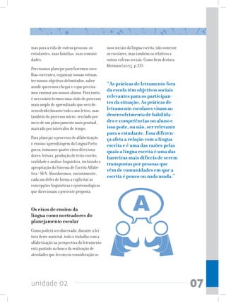 mas para a vida de outras pessoas: os          usos sociais da língua escrita, não somente
estudantes, suas famílias, suas comuni-        os escolares, mas também os relativos a
dades.                                         outras esferas sociais. Como bem destaca
                                               Kleiman (2005, p.33):
Precisamos planejar para fazermos esco-
lhas coerentes, organizar nossas rotinas,
ter nossos objetivos delimitados, saber
aonde queremos chegar e o que precisa-
                                               “As práticas de letramento fora
mos ensinar aos nossos alunos. Para tanto,
                                               da escola têm objetivos sociais
é necessário termos uma visão do processo      relevantes para os participan-
mais amplo de aprendizado que será de-         tes da situação. As práticas de
senvolvido durante todo o ano letivo, mas      letramento escolares visam ao
também do processo micro, revelado por         desenvolvimento de habilida-
meio de um planejamento mais pontual,          des e competências no aluno e
marcado por intervalos de tempo.               isso pode, ou não, ser relevante
                                               para o estudante. Essa diferen-
Para planejar o processo de alfabetização      ça afeta a relação com a língua
e ensino/aprendizagem da Língua Portu-         escrita e é uma das razões pelas
guesa, tomamos quatro eixos direciona-         quais a língua escrita é uma das
dores: leitura, produção de texto escrito,     barreiras mais difíceis de serem
oralidade e análise linguística, incluindo a
                                               transpostas por pessoas que
apropriação do Sistema de Escrita Alfabé-
                                               vêm de comunidades em que a
tica - SEA. Abordaremos, sucintamente,
                                               escrita é pouco ou nada usada.”
cada um deles de forma a explicitar as
concepções linguísticas e epistemológicas
que direcionam a presente proposta.


Os eixos de ensino da
língua como norteadores do
planejamento escolar
Como poderá ser observado, durante a lei-
tura deste material, todo o trabalho com a
alfabetização na perspectiva do letramento
está pautado na busca da realização de
atividades que levem em consideração os




unidade 02                                                                                   07
 
